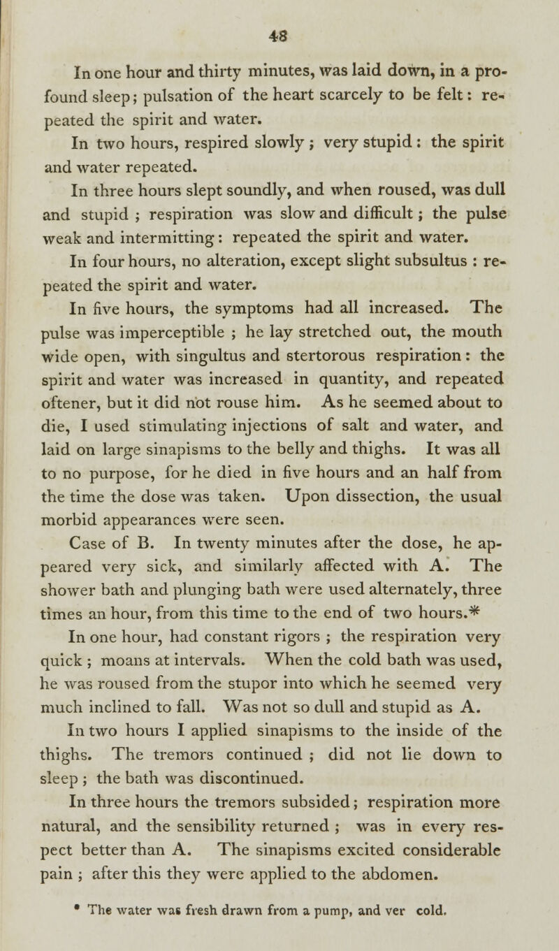 In one hour and thirty minutes, was laid down, in a pro- found sleep; pulsation of the heart scarcely to be felt: re- peated the spirit and water. In two hours, respired slowly ; very stupid : the spirit and water repeated. In three hours slept soundly, and when roused, was dull and stupid ; respiration was slow and difficult; the pulse weak and intermitting: repeated the spirit and water. In four hours, no alteration, except slight subsultus : re- peated the spirit and water. In five hours, the symptoms had all increased. The pulse was imperceptible ; he lay stretched out, the mouth wide open, with singultus and stertorous respiration: the spirit and water was increased in quantity, and repeated oftener, but it did not rouse him. As he seemed about to die, I used stimulating injections of salt and water, and laid on large sinapisms to the belly and thighs. It was all to no purpose, for he died in five hours and an half from the time the dose was taken. Upon dissection, the usual morbid appearances were seen. Case of B. In twenty minutes after the dose, he ap- peared very sick, and similarly affected with A. The shower bath and plunging bath were used alternately, three times an hour, from this time to the end of two hours.* In one hour, had constant rigors ; the respiration very quick ; moans at intervals. When the cold bath was used, he was roused from the stupor into which he seemed very much inclined to fall. Was not so dull and stupid as A. In two hours I applied sinapisms to the inside of the thighs. The tremors continued ; did not lie down to sleep ; the bath was discontinued. In three hours the tremors subsided; respiration more natural, and the sensibility returned ; was in every res- pect better than A. The sinapisms excited considerable pain ; after this they were applied to the abdomen. • The water was fresh drawn from a pump, and ver cold.