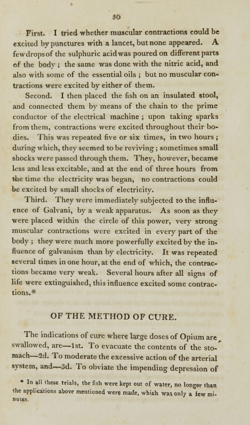 First. I tried whether muscular contractions could be excited by punctures with a lancet, but none appeared. A fewdropsof the sulphuric acid was poured on different parts of the body ; the same was done with the nitric acid, and also with some of the essential oils ; but no muscular con- tractions were excited by either of them. Second. I then placed the fish on an insulated stool, and connected them by means of the chain to the prime conductor of the electrical machine ; upon taking sparks from them, contractions were excited throughout their bo- dies. This was repeated five or six times, in two hours ; during which, they seemed to be reviving; sometimes small shocks were passed through them. They, however, became less and less excitable, and at the end of three hours from the time the electricity was began, no contractions could be excited by small shocks of electricity. Third. They were immediately subjected to the influ- ence of Galvani, by a weak apparatus. As soon as they were placed within the circle of this power, very strong muscular contractions were excited in every part of the body ; they were much more powerfully excited by the in- fluence of galvanism than by electricity. It was repeated several times in one hour, at the end of which, the contrac- tions became very weak. Several hours after all signs of life were extinguished, this influence excited some contrac- tions.* OF THE METHOD OF CURE. The indications of cure where large doses of Opium are swallowed, are—1st. To evacuate the contents of the sto-* mach—2d. To moderate the excessive action of the arterial system, and—3d. To obviate the impending depression of * In all these trials, the fish were kept out of water, no longer than the applications above mentioned were made, which was only a few mi- nates.