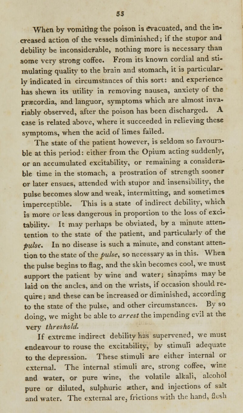 When by vomiting the poison is evacuated, and the in- creased action of the vessels diminished; if the stupor and debility be inconsiderable, nothing more is necessary than some very strong coffee. From its known cordial and sti- mulating quality to the brain and stomach, it is particular- ly indicated in circumstances of this sort: and experience has shewn its utility in removing nausea, anxiety of the pracordia, and languor, symptoms which are almost inva- riably observed, after the poison has been discharged. A case is related above, where it succeeded in relieving these symptoms, when the acid of limes failed. The state of the patient however, is seldom so favoura- ble at this period: either from the Opium acting suddenly, or an accumulated excitability, or remaining a considera- ble time in the stomach, a prostration of strength sooner or later ensues, attended with stupor and insensibility, the pulse becomes slow and weak, intermitting, and sometimes imperceptible. This is a state of indirect debility, which is more or less dangerous in proportion to the loss of exci- tability. It may perhaps be obviated, by a minute atten- tention to the state of the patient, and particularly of the puke. In no disease is such a minute, and constant atten- tion to the state of the pulse, so necessary as in this. When the pulse begins to flag, and the skin becomes cool, we must support the patient by wine and water; sinapims maybe laid on the ancles, and on the wrists, if occasion should re- quire; and these can be increased or diminished, according to the state of the pulse, and other circumstances. By so doing, we might be able to arrest the impending evil at the very threshold. If extreme indirect debility has supervened, we must endeavour to rouse the excitability, by stimuli adequate to the depression. These stimuli are either internal or external. The internal stimuli are, strong coffee, wine and water, or pure wine, the volatile alkali, alcohol pure or diluted, sulphuric aether, and injections of salt and water. The external are, frictions with the hand, flesh