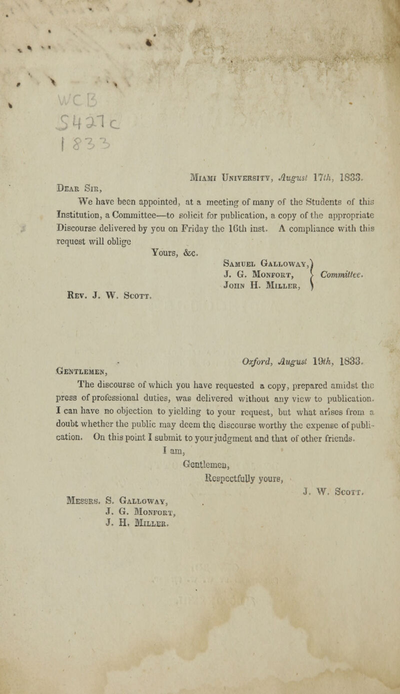 1c Miami University, August 17th, 1833. Dear Sir, We have been appointed, at a meeting of many of the Students of this Institution, a Committee—to solicit for publication, a copy of the appropriate Discourse delivered by you on Friday the 10th inst. A compliance with this request will oblige Yours, &c. Samuel Galloway,] J. G. Monfort, } Committee. John H. Miller, Rev. J. W. Scott. Oxford, August VM, 1833. Gentlemen, The discourse of which you have requested a copy, prepared amidst the press of professional duties, was delivered without any view to publication. I can have no objection to yielding to your request, but what arises from a doubt whether the public may deem the disccurse worthy the expense of publi- cation. On this point I submit to your judgment and that of other friends. I am, Gentlemen, Respectfully yours, J. W. Scott. Messrs. S. Galloway, J. G. Monfort, J. H. Miller.