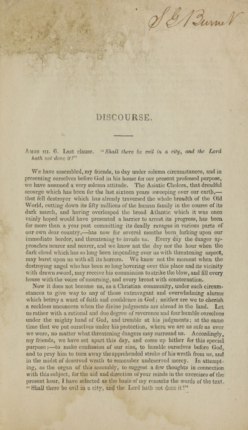 DISCOURSE. Amos m. G. Last clause. Shall there be evil in a city, and the Lord hath not done it? We have assembled, my friends, to day under solemn circumstances, and in presenting ourselves before God in his house for our present professed purpose, we have assumed a very solemn attitude. The Asiatic Cholera, that dreadful scourge which has been for the last sixteen years sweeping over our earth,— that fell destroyer which has already traversed the whole breadth of the Old World, cutting down its fifty millions of the human family in the course of its dark march, and having overleaped the broad Atlantic which it was once vainly hoped would have presented a barrier to arrest its progress, has been for more than a year past committing its deadly ravages in various parts of our own dear country,—has now for several months been lurking upon our immediate border, and threatening to invade us. Every day the danger ap- proaches nearer and nearer, and we know not the day nor the hour when the dark cloud which has so long been impending over us with threatening aspect, may burst upon us with all its horrors. We know not the moment when the destroying angel who has been so long hovering over this place and its vicinity with drawn sword, may receive his commission to strike the blow, and fill every house with the voice of mourning, and every breast with consternation. Now it does not become us, as a Christian community, under such circum- stances to give way to any of those extravagant and overwhelming alarms which betray a want of faith and confidence in God ; neither are we to cherish a reckless unconcern when the divine judgments are abroad in the land. Let us rather with a rational and due degree of reverence and fear humble ourselvea under the mighty hand of God, and tremble at his judgments; at the same time that we put ourselves under his protection, where we are as safe as ever we were, no matter what threatening dangers may surround us. Accordingly, my friends, we have set apart this day, and come up hither for this special purpose;—to make confession of our sins, to humble ourselves before God, and to pray him to turn away the apprehended stroke of his wrath from us, and in the midst of deserved wrath to remember undeserved mercy. In attempt- ing, as the organ of this assembly, to suggest a few thoughts in connection with this subject, for the aid and direction of your minds in the exercises of the present hour, I have selected as the basis of my remarks the words of the text,  Shall there be evil in a city, and the Lord hath not done if?