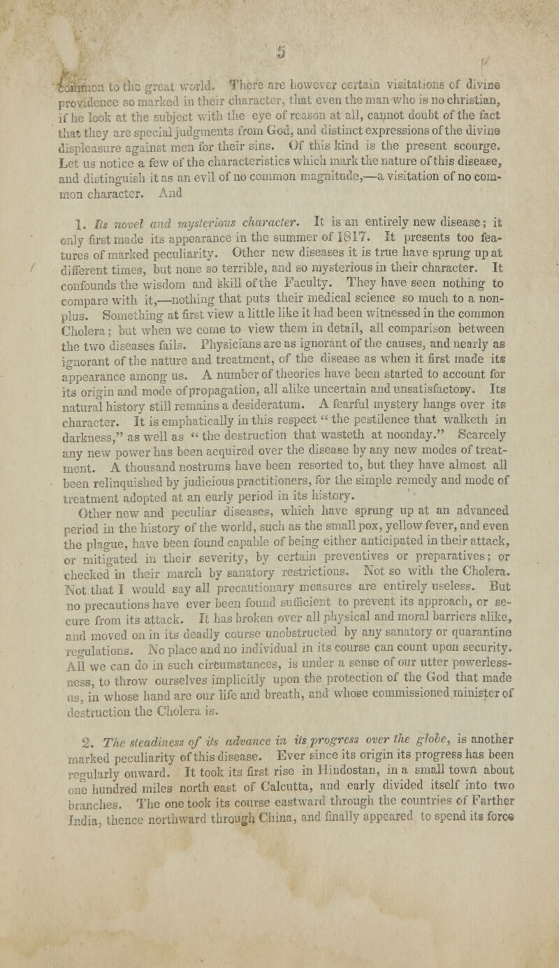 .on to the grc^t world. There are however certain visitations of divine providence so marked in their character, that even the man who is no christian, if he look at the subject with the eye of reason at all, cannot doubt of the fact that they are special judgments from God, and distinct expressions of the divine displeasure against men for their sins. Of this kind is the present scourge. Let us notice a few of the characteristics which mark the nature of this disease, and distinguish it as an evil of no common magnitude,—a visitation of no com- mon character. And 1. Its novel and mysterious character. It is an entirely new disease; it only first made its appearance in the summer of 1817. It presents too fea- tures of marked peculiarity. Other new diseases it is true have sprung up at different times, but none so terrible, and so mysterious in their character. It confounds the wisdom and skill of the Faculty. They have seen nothing to compare with it,—nothing that puts their medical science so much to a non- plus. Something at first view a little like it had been witnessed in the common Cholera: but when we come to view them in detail, all comparison between the two diseases fails. Physicians are as ignorant of the causes, and nearly as ignorant of the nature and treatment, of the disease as when it first made its appearance among us. A number of theories have been started to account for its origin and mode of propagation, all alike uncertain and unsatisfactory. Its natural history still remains a desideratum. A fearful mystery hangs over its character. It is emphatically in this respect  the pestilence that walketh in darkness, as well as  the destruction that wasteth at noonday. Scarcely any new power has been acquired over the disease by any new modes of treat- ment. A thousand nostrums have been resorted to, but they have almost all been relinquished by judicious practitioners, for the simple remedy and mode of treatment adopted at an early period in its history. Other new and peculiar diseases, which have sprung up at an advanced period in the history of the world, such as the small pox, yellow fever, and even the plague, have been found capable of being either anticipated in their attack, or mitigated in their severity, by certain preventives or preparatives; or checked in their march by sanatory restrictions. Not so with the Cholera. Not that I would say all precautionary measures are entirely useless. But no precautions have ever been found sufficient to prevent its approach, or se- cure from its attack. It has broken over all physical and moral barriers alike, and moved on in its deadly course unobstructed by any sanatory or quarantine regulations. No place and no individual in its course can count upon security. AH we can do in such circumstances, is under a sense of our utter powerless- ncss, to throw ourselves implicitly upon the protection of the God that made us, in whose hand are our life and breath, and whose commissioned minister of destruction the Cholera is. 2. The steadiness of its advance in its progress over the globe, is another marked peculiarity of this disease. Ever since its origin its progress has been regularly onward. It took its first rise in Hindostan, in a small town about one hundred miles north east of Calcutta, and early divided itself into two branches. The one took its course eastward through the countries of Farther India, thence northward through China, and finally appeared to spend its foro«