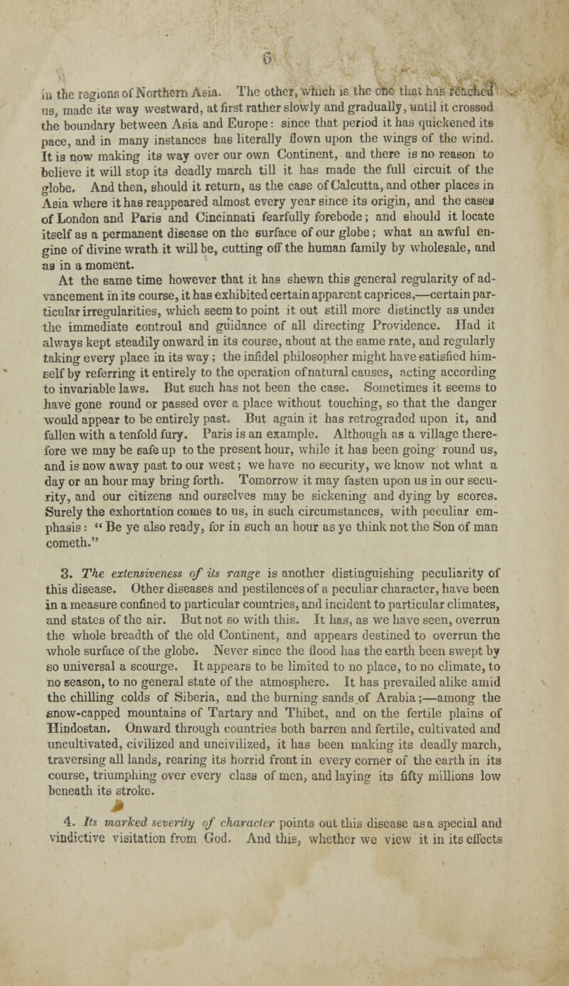 in the regions of Northern Asia. The other, which is the ofte tiiat his rea„ us, made its way westward, at first rather slowly and gradually, until it crossed the boundary between Asia and Europe: since that period it has quickened its pace, and in many instances has literally flown upon the wings of the wind. It is now making its way over our own Continent, and there is no reason to believe it will stop its deadly march till it has made the full circuit of the globe. And then, should it return, as the case of Calcutta, and other places in Asia where it has reappeared almost every year since its origin, and the cases of London and Paris and Cincinnati fearfully forebode; and should it locate itself as a permanent disease on the surface of our globe; wThat an awful en- gine of divine wrath it will be, cutting off the human family by wholesale, and as in a moment. At the same time however that it has 6hewn this general regularity of ad- vancement in its course, it has exhibited certain apparent caprices,—certain par- ticular irregularities, which seem to point it out still more distinctly as undei the immediate controul and guidance of all directing Providence. Had it always kept steadily onward in its course, about at the same rate, and regularly taking every place in its way; the infidel philosopher might have satisfied him- self by referring it entirely to the operation of natural causes, acting according to invariable laws. But such has not been the case. Sometimes it seems to have gone round or passed over a place without touching, so that the danger would appear to be entirely past. But again it has retrograded upon it, and fallen with a tenfold fury. Paris is an example. Although as a village there- fore we may be safe up to the present hour, while it has been going round us, and is now away past to our west; we have no security, we know not what a day or an hour may bring forth. Tomorrow it may fasten upon us in our secu- rity, and our citizens and ourselves may be sickening and dying by scores. Surely the exhortation comes to us, in such circumstances, with peculiar em- phasis :  Be ye also ready, for in such an hour as ye think not the Son of man cometh. 3. The exlensiveness of its range is another distinguishing peculiarity of this disease. Other diseases and pestilences of a peculiar character, have been in a measure confined to particular countries, and incident to particular climates, and states of the air. But not so with this. It has, as we have seen, overrun the whole breadth of the old Continent, and appears destined to overrun the whole surface of the globe. Never since the flood has the earth been swept by so universal a scourge. It appears to be limited to no place, to no climate, to no season, to no general state of the atmosphere. It has prevailed alike amid the chilling colds of Siberia, and the burning sands of Arabia;—among the snow-capped mountains of Tartary and Thibet, and on the fertile plains of Hindostan. Onward through countries both barren and fertile, cultivated and uncultivated, civilized and uncivilized, it has been making its deadly march, traversing all lands, rearing its horrid front in every corner of the earth in its course, triumphing over every class of men, and laying its fifty millions low beneath its stroke. * 4. Its marked severity of character points out this disease as a special and vindictive visitation from God. And this, whether we view it in its effects