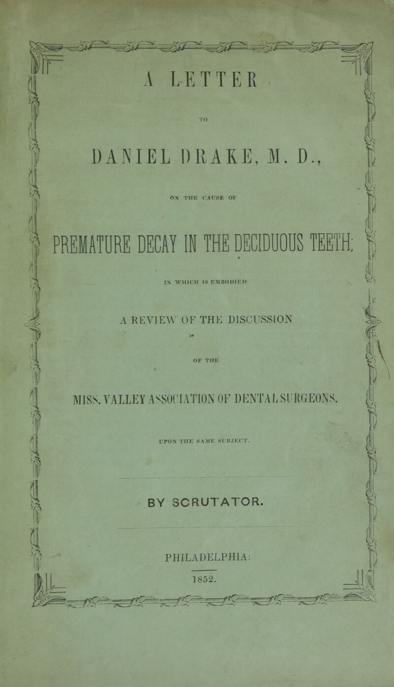 fife= A LETTER 9 DANIEL DRAKE, M. D., I ON tiik CAUSE OF 1 PREMATURE DECAY IN THE DECIDUOUS TEETH; IN VIIICII IS K\U!OI)II-:i> A REVIEW OF THE DISCUSSION I I I W1 UPON THE SAME SI BJECT. BY SCRUTATOR. PHILADELPHIA: 1852. 1 MISS. VALLEY ASSOCIATION OF DENTAL SURGEONS, | i ^rm^Ef; ■^Z— ■rr^-u-.^ ..ftO= M