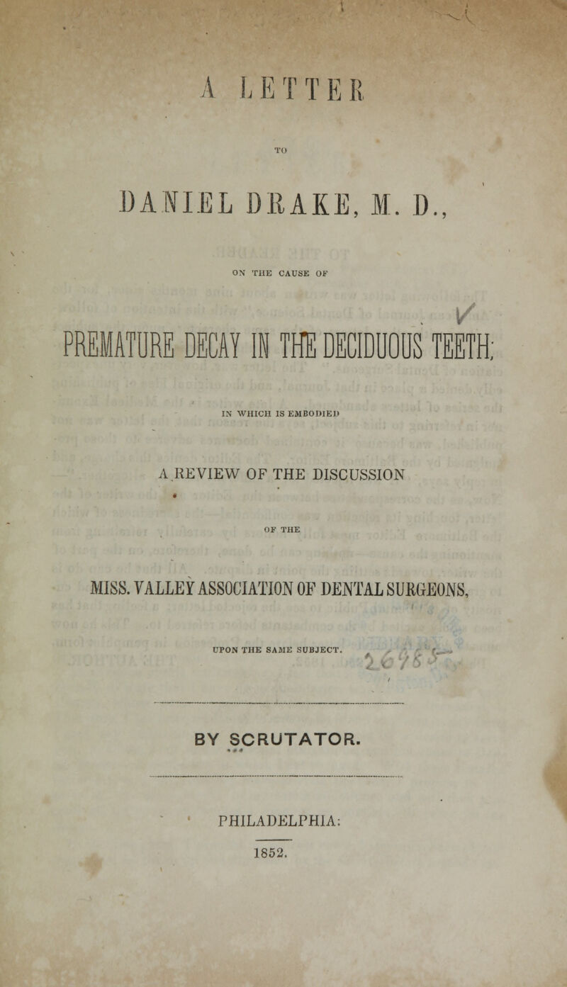 A LETTER DANIEL DRAKE, M. D., ON THE CAUSE OF PREMATURE DECAY IN THE DECIDUOUS TEETH; IN WHICH IS EMBODIED A REVIEW OF THE DISCUSSION MISS. VALLEY ASSOCIATION OF DENTAL SUKGEONS, UPON THE SAME SUBJECT. BY SCRUTATOR. PHILADELPHIA; 1852.