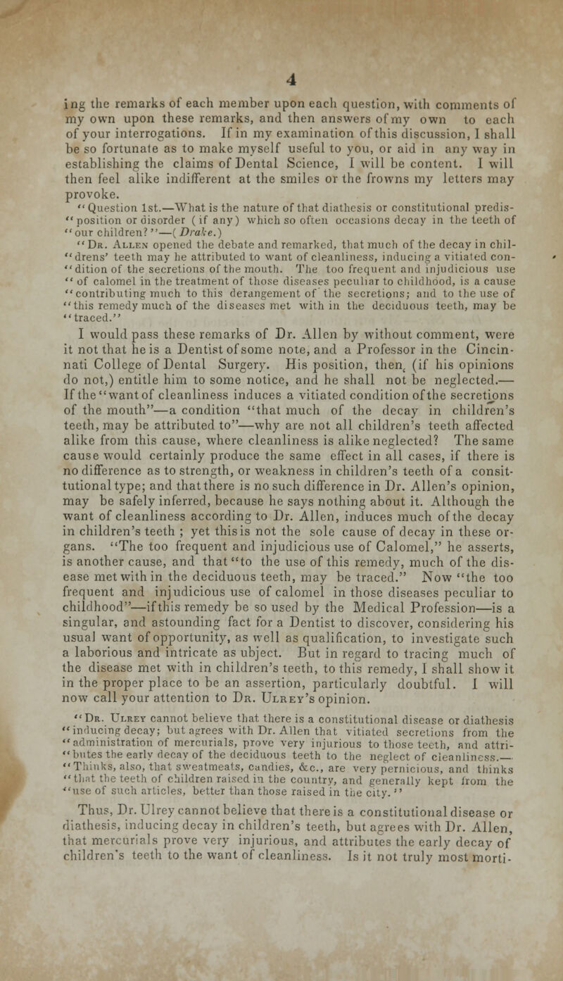 ing the remarks of each member upon each question, with comments of my own upon these remarks, and then answers of my own to each of your interrogations. If in my examination of this discussion, I shall be so fortunate as to make myself useful to you, or aid in any way in establishing the claims of Dental Science, I will be content. I will then feel alike indifferent at the smiles or the frowns my letters may provoke.  Question 1st.—What is the nature of that diathesis or constitutional predis-  position or disorder (if any) which so often occasions decay in the teeth of our children? —( Drake.)  Dr. Allen opened the debate and remarked, that much of the decay in chil- drens' teeth may he attributed to want of cleanliness, inducing a vitiated con- dition of the secretions of the mouth. The too frequent and injudicious use  of calomel in the treatment of those diseases peculiar to childhood, is a cause contributing much to this derangement of the secretions; and to the use of this remedy much of the diseases met within the deciduous teeth, may be traced. I would pass these remarks of Dr. Allen by without comment, were it not that he is a Dentist of some note, and a Professor in the Cincin- nati College of Dental Surgery. His position, then, (if his opinions do not,) entitle him to some notice, and he shall not be neglected.— If the want of cleanliness induces a vitiated condition of the secretions of the mouth—a condition that much of the decay in children's teeth, may be attributed to—why are not all children's teeth affected alike from this cause, where cleanliness is alike neglected? The same cause would certainly produce the same effect in all cases, if there is no difference as to strength, or weakness in children's teeth of a consit- tutional type; and that there is no such difference in Dr. Allen's opinion, may be safely inferred, because he says nothing about it. Although the want of cleanliness according to Dr. Allen, induces much of the decay in children's teeth ; yet this is not the sole cause of decay in these or- gans. The too frequent and injudicious use of Calomel, he asserts, is another cause, and that to the use of this remedy, much of the dis- ease met with in the deciduous teeth, may be traced. Now the too frequent and injudicious use of calomel in those diseases peculiar to childhood—if this remedy be so used by the Medical Profession—is a singular, and astounding fact for a Dentist to discover, considering his usual want of opportunity, as well as qualification, to investigate such a laborious and intricate as ubject. But in regard to tracing much of the disease met with in children's teeth, to this remedy, I shall show it in the proper place to be an assertion, particularly doubtful. I will now call your attention to Dr. Ulrey's opinion. Dr. Ulrey cannot believe that there is a constitutional disease or diathesis inducing decay; but agrees with Dr. Allen that vitiated secretions from the administration of mercurials, prove very injurious to those teeth, and attri- butes the early decay of the deciduous teeth to the neglect of cleanliness. Thinks, also, that sweatmeats, candies, &c, are very pernicious, and thinks that the teeth of children raised in the country, and generally kept lroni the use of such articles, better than those raised in the city.  Thus, Dr. Ulrey cannot believe that there is a constitutional disease or diathesis, inducing decay in children's teeth, but agrees with Dr. Allen, that mercurials prove very injurious, and attributes the early decay of children's teeth to the want of cleanliness. Is it not truly most morti-