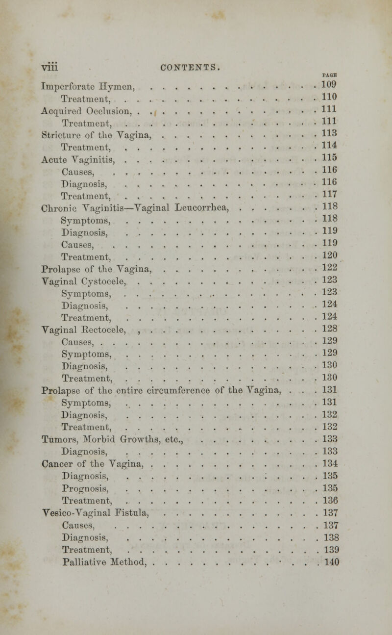 PAGE Imperforate Hymen, 109 Treatment, H° Acquired Occlusion, HI Treatment, HI Stricture of the Vagina, 113 Treatment, 114 Acute Vaginitis, 115 Causes, 116 Diagnosis, 116 Treatment, 117 Chronic Vaginitis—Vaginal Leucorrhea, 118 Symptoms, 118 Diagnosis, 119 Causes, 119 Treatment, 120 Prolapse of the Vagina, 122 Vaginal Cystocele, 123 Symptoms, 123 Diagnosis, 124 Treatment, 124 Vaginal Eectocele, , 128 Causes, 129 Symptoms, 129 Diagnosis, 130 Treatment, 130 Prolapse of the entire circumference of the Vagina, . . . 131 Symptoms, 131 Diagnosis, 132 Treatment, 132 Tumors, Morbid Growths, etc., 133 Diagnosis, 133 Cancer of the Vagina, 134 Diagnosis, ; . . . . 135 Prognosis, 135 Treatment, 136 Vesico-Vaginal Fistula, 137 Causes, 137 Diagnosis, 138 Treatment, 139 Palliative Method, • ... 140