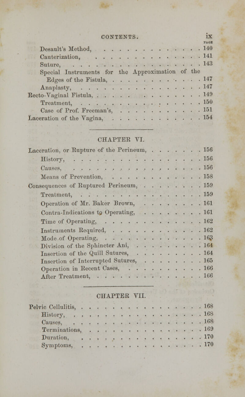 PAGE Desault's Method, 140 Cauterization, 141 Suture, 143 Special Instruments for the Approximation of the Edges of the Fistula, 147 Anaplasty, 147 Eecto-Yaginal Fistula, 149 Treatment, . 150 Case of Prof. Freeman's, 151 Laceration of the Vagina, 154 CHAPTEE VI. Laceration, or Eupture of the Perineum, 156 History, 156 Causes, 156 Means of Prevention, 158 Consequences of Euptured Perineum, 159 Treatment, 159 Operation of Mr. Baker Brown, 161 Contra-Indications tp Operating, 161 Time of Operating, 162 Instruments Eequired, 162 Mode of Operating, 163 Division of the Sphincter Ani, 164 Insertion of the Quill Sutures, 164 Insertion of Interrupted Sutures, 165 Operation in Eecent Cases, 166 After Treatment, 166 CHAPTEE VII. Pelvic Cellulitis, 168 History, 168 Causes, 168 Terminations, 169 Duration, 170 Symptoms, 170