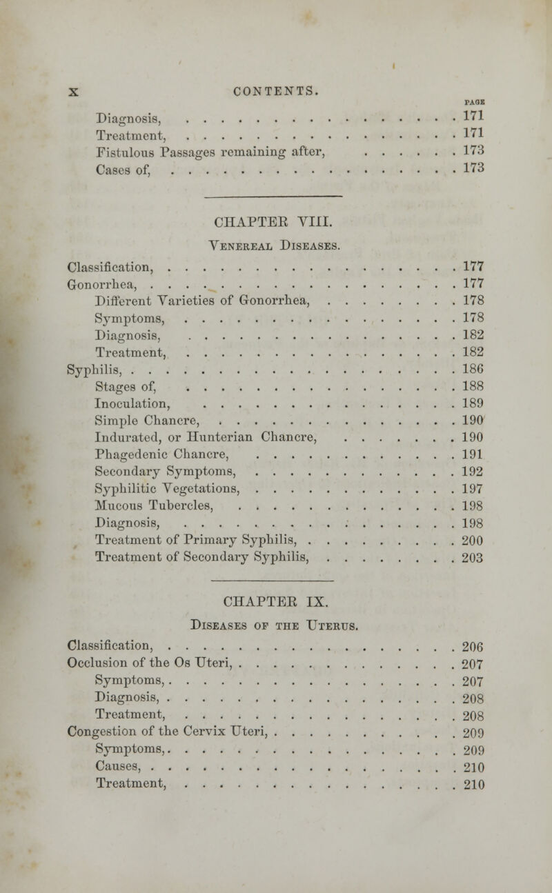 TAQB Diagnosis, 171 Treatment, 171 Fistulous Passages remaining after, 173 Cases of, 173 CHAPTEE VIII. Venereal Diseases. Classification, 177 Gonorrhea, 177 Different Varieties of Gonorrhea, 178 Symptoms, 178 Diagnosis, 182 Treatment, 182 Syphilis, 186 Stages of, 188 Inoculation, 189 Simple Chancre, 190 Indurated, or Hunterian Chancre, 190 Phagedenic Chancre, 191 Secondary Symptoms, 192 Syphilitic Vegetations, 197 Mucous Tuhercles, 198 Diagnosis, 198 Treatment of Primary Syphilis, 200 Treatment of Secondary Syphilis, 203 CHAPTEE IX. Diseases op the Uterus. Classification, 206 Occlusion of the Os Uteri, 207 Symptoms, 207 Diagnosis, 208 Treatment, 208 Congestion of the Cervix Uteri, 209 Symptoms, 209 Causes, 210