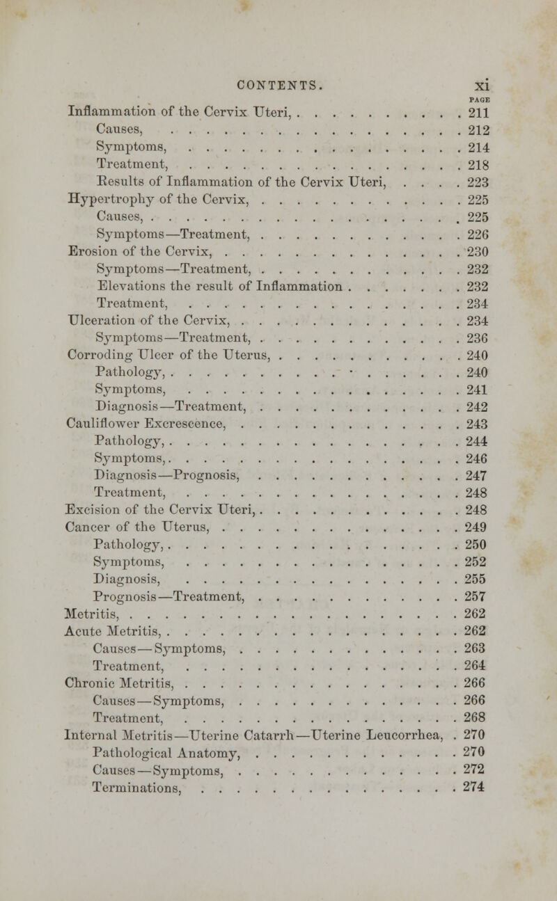 PAGE Inflammation of the Cervix Uteri, 211 Causes, 212 Symptoms, 214 Treatment, 218 Eesults of Inflammation of the Cervix Uteri, .... 223 Hypertrophy of the Cervix, 225 Causes, , 225 Symptoms—Treatment, 226 Erosion of the Cervix, 230 Symptoms—Treatment, 232 Elevations the result of Inflammation 232 Treatment, 234 Ulceration of the Cervix, 234 Symptoms—Treatment, 236 Corroding Ulcer of the Uterus, 240 Pathology, • 240 Symptoms, 241 Diagnosis—Treatment, 242 Cauliflower Excrescence, 243 Pathology, 244 Symptoms, 246 Diagnosis—Prognosis, 247 Treatment, 248 Excision of the Cervix Uteri, 248 Cancer of the Uterus, 249 Pathology, 250 Symptoms, 252 Diagnosis, 255 Prognosis—Treatment, 257 Metritis, 262 Acute Metritis, 262 Causes—Symptoms, 263 Treatment, 264 Chronic Metritis, 266 Causes — Symptoms, 266 Treatment, 268 Internal Metritis—Uterine Catarrh—Uterine Leucorrhea, . 270 Pathological Anatomy, 270 Causes — Symptoms, 272 Terminations, 274