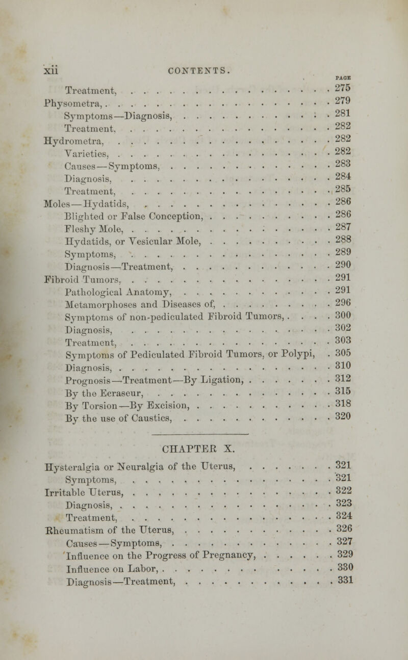 PAOB Treatment, 275 Physometra, 279 Symptoms—Diagnosis, • • 281 Treatment 282 Hydrometra, 282 Varieties, 282 Causes—Symptoms. 283 Diagnosis, 284 Treatment, 285 Moles—Hydatids, 286 Blighted or False Conception, 286 Fleshy Mole, • 287 Hydatids, or Vesicular Mole, 288 Symptoms, 289 Diagnosis—Treatment, 290 Fibroid Tumors, 291 Pathological Anatomy, 291 Metamorphoses and Diseases of, 296 Symptoms of non-pediculated Fibroid Tumors,.... 300 Diagnosis, 302 Treatment, 303 Symptoms of Pediculated Fibroid Tumors, or Polypi, . 305 Diagnosis, 310 Prognosis—Treatment—By Ligation, 312 By the Ecraseur, 315 By Torsion—By Excision, 318 By the use of Caustics, 320 CHAPTER X. Hysteralgia or Neuralgia of the Uterus, 321 Symptoms, 321 Irritable Uterus, 322 Diagnosis, 323 Treatment, 324 Rheumatism of the Uterus, 326 Causes — Symptoms, 327 Influence on the Progress of Pregnancy, 329 Influence on Labor, 330 Diagnosis—Treatment, 331