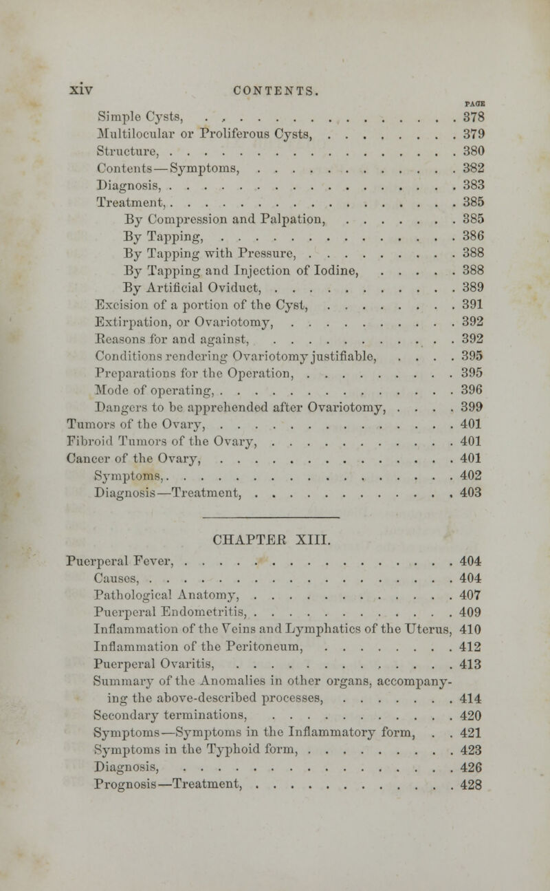 PAGE Simple Cysts, . , 378 Multilocular or Proliferous Cysts 379 Structure, 380 Contents—Symptoms, 382 Diagnosis, 383 Treatment, 385 By Compression and Palpation, 385 By Tapping, 386 By Tapping with Pressure, 388 By Tapping and Injection of Iodine, 388 By Artificial Oviduct, 389 Excision of a portion of the Cyst, 391 Extirpation, or Ovariotomy, 392 Seasons for and against, 392 Conditions rendering Ovariotomy justifiable, .... 395 Preparations for the Operation, 395 Mode of operating, 396 Dangers to be apprehended after Ovariotomy, .... 399 Tumors of the Ovary, 401 Fibroid Tumors of the Ovary, 401 Cancer of the Ovary, 401 Symptoms, 402 Diagnosis—Treatment, 403 CHAPTEB XIII. Puerperal Fever, 404 Causes, 404 Pathological Anatomy, 407 Puerperal Endometritis, 409 Inflammation of the Veins and Lymphatics of the Uterus, 410 Inflammation of the Peritoneum, 412 Puerperal Ovaritis, 413 Summary of the Anomalies in other organs, accompany- ing the above-described processes, 414 Secondary terminations, 420 Symptoms—Symptoms in the Inflammatory form, . . 421 Symptoms in the Typhoid form, 423 Diagnosis, 426 Prognosis—Treatment, 428