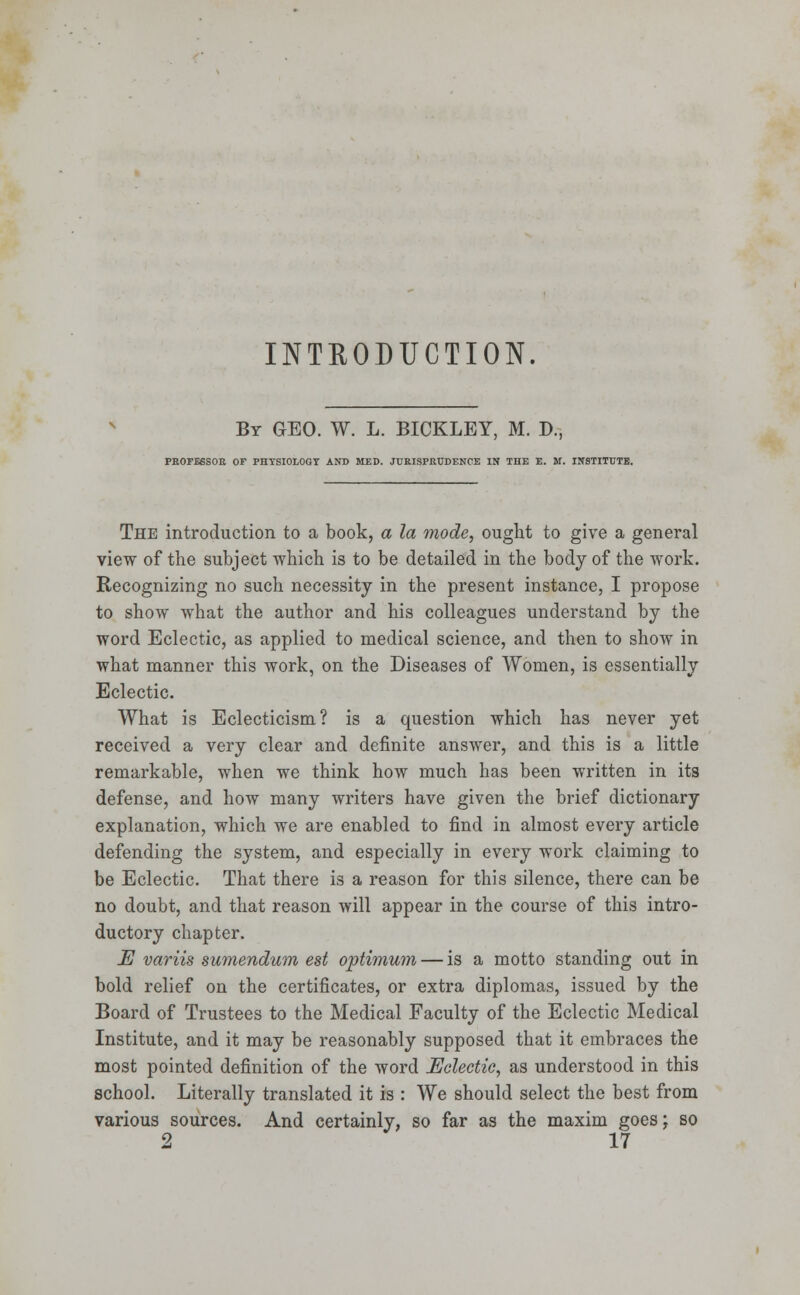 INTRODUCTION. Br GEO. W. L. BICKLEY, M. B., PROFESSOR OF PHYSIOLOGY AND MED. JURISPRUDENCE IN THE E. M. INSTITUTE. The introduction to a book, a la mode, ought to give a general view of the subject which is to be detailed in the body of the work. Recognizing no such necessity in the present instance, I propose to show what the author and his colleagues understand by the word Eclectic, as applied to medical science, and then to show in what manner this work, on the Diseases of Women, is essentially Eclectic. What is Eclecticism? is a question which has never yet received a very clear and definite answer, and this is a little remarkable, when we think how much has been written in its defense, and how many writers have given the brief dictionary explanation, which we are enabled to find in almost every article defending the system, and especially in every work claiming to be Eclectic. That there is a reason for this silence, there can be no doubt, and that reason will appear in the course of this intro- ductory chapter. E variis sumendum est optimum — is a motto standing out in bold relief on the certificates, or extra diplomas, issued by the Board of Trustees to the Medical Faculty of the Eclectic Medical Institute, and it may be reasonably supposed that it embraces the most pointed definition of the word Eclectic, as understood in this school. Literally translated it is : We should select the best from various sources. And certainly, so far as the maxim goes; so