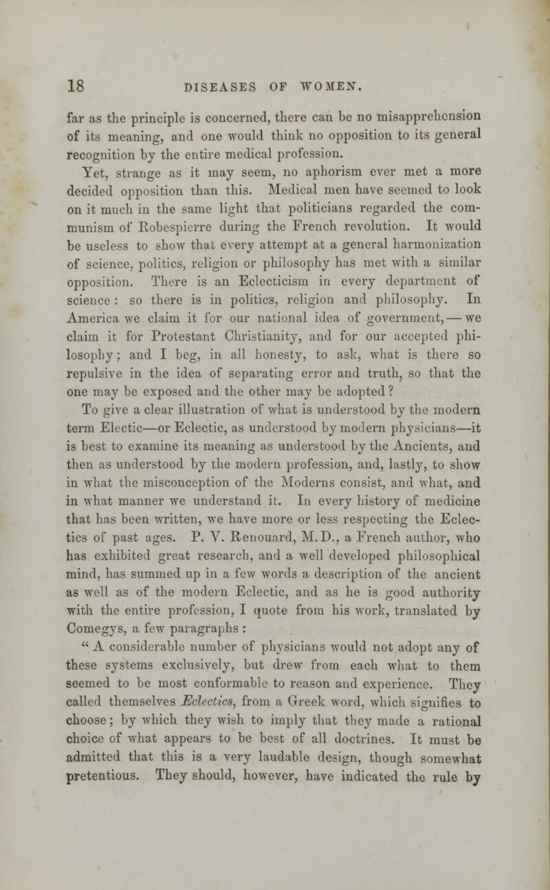 far as the principle is concerned, there can be no misapprehension of its meaning, and one would think no opposition to its general recognition by the entire medical profession. Yet, strange as it may seem, no aphorism ever met a more decided opposition than this. Medical men have seemed to look on it much in the same light that politicians regarded the com- munism of Robespierre during the French revolution. It would be useless to show that every attempt at a general harmonization of science, politics, religion or philosophy has met with a similar opposition. There is an Eclecticism in every department of science : so there is in politics, religion and philosophy. In America we claim it for our national idea of government, — we claim it for Protestant Christianity, and for our accepted phi- losophy ; and I beg, in all honesty, to ask, what is there so repulsive in the idea of separating error and truth, so that the one may be exposed and the other may be adopted? To give a clear illustration of what is understood by the modern term Electic—or Eclectic, as understood by modern physicians—it is best to examine its meaning as understood by the Ancients, and then as understood by the modern profession, and, lastly, to show in what the misconception of the Moderns consist, and what, and in what manner we understand it. In every history of medicine that has been written, we have more or less respecting the Eclec- tics of past ages. P. V. Renouard, M.D., a French author, who has exhibited great research, and a well developed philosophical mind, has summed up in a few words a description of the ancient as well as of the modern Eclectic, and as he is good authority with the entire profession, I quote from his work, translated by Comegys, a few paragraphs :  A considerable number of physicians would not adopt any of these systems exclusively, but drew from each what to them seemed to be most conformable to reason and experience. They called themselves Eclectics, from a Greek word, which signifies to choose; by which they wish to imply that they made a rational choice of what appears to be best of all doctrines. It must be admitted that this is a very laudable design, though somewhat pretentious. They should, however, have indicated the rule by