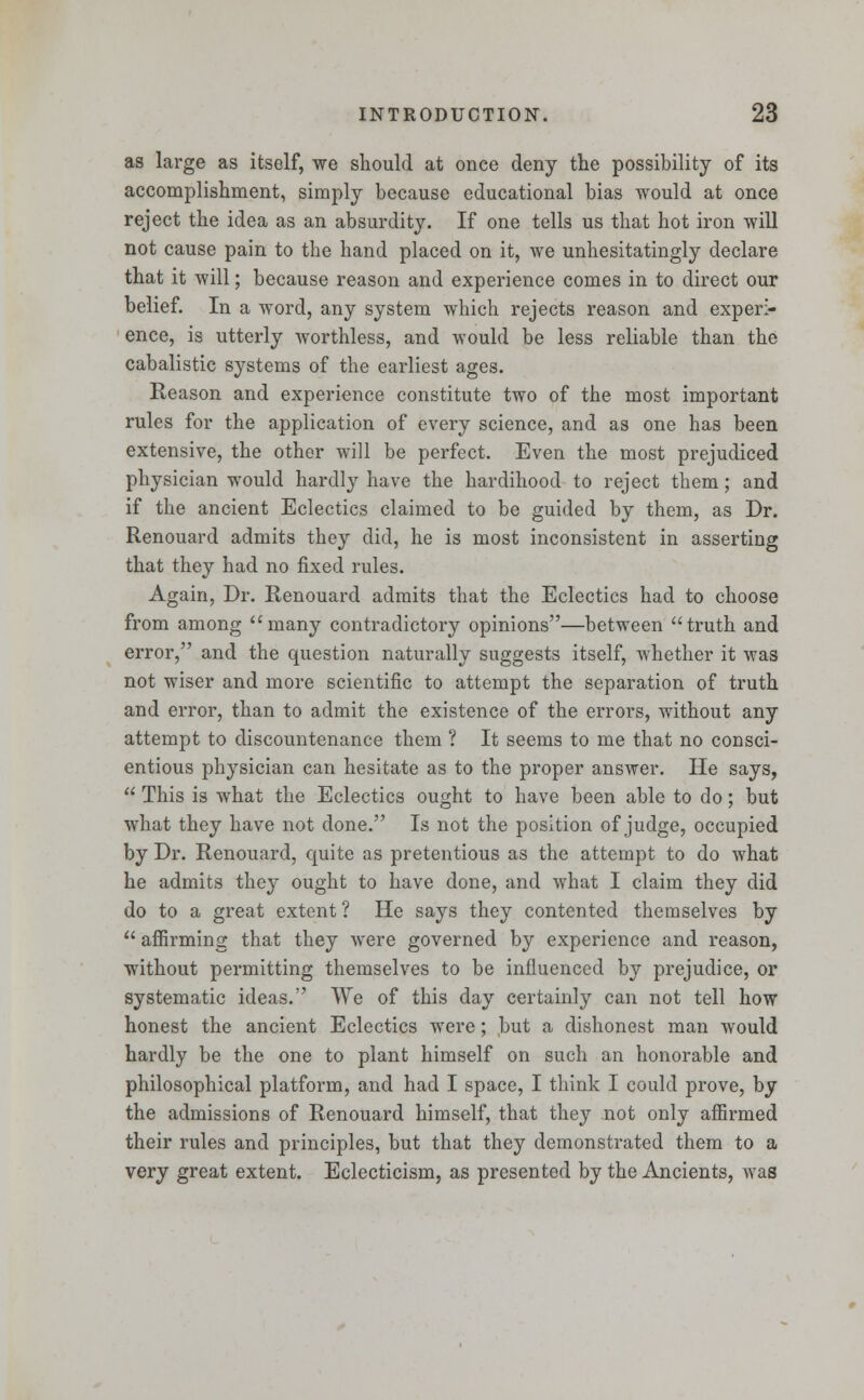as large as itself, we should at once deny the possibility of its accomplishment, simply because educational bias would at once reject the idea as an absurdity. If one tells us that hot iron will not cause pain to the hand placed on it, we unhesitatingly declare that it will; because reason and experience comes in to direct our belief. In a word, any system which rejects reason and experi- ence, is utterly worthless, and would be less reliable than the cabalistic systems of the earliest ages. Reason and experience constitute two of the most important rules for the application of every science, and as one has been extensive, the other will be perfect. Even the most prejudiced physician would hardly have the hardihood to reject them; and if the ancient Eclectics claimed to be guided by them, as Dr. Renouard admits they did, he is most inconsistent in asserting that they had no fixed rules. Again, Dr. Renouard admits that the Eclectics had to choose from among many contradictory opinions—between truth and error, and the question naturally suggests itself, whether it was not wiser and more scientific to attempt the separation of truth and error, than to admit the existence of the errors, without any attempt to discountenance them ? It seems to me that no consci- entious physician can hesitate as to the proper answer. He says,  This is what the Eclectics ought to have been able to do; but what they have not done. Is not the position of judge, occupied by Dr. Renouard, quite as pretentious as the attempt to do what he admits they ought to have done, and what I claim they did do to a great extent ? He says they contented themselves by  affirming that they were governed by experience and reason, without permitting themselves to be influenced by prejudice, or systematic ideas. We of this day certainly can not tell how honest the ancient Eclectics were; but a dishonest man would hardly be the one to plant himself on such an honorable and philosophical platform, and had I space, I think I could prove, by the admissions of Renouard himself, that they not only affirmed their rules and principles, but that they demonstrated them to a very great extent. Eclecticism, as presented by the Ancients, was