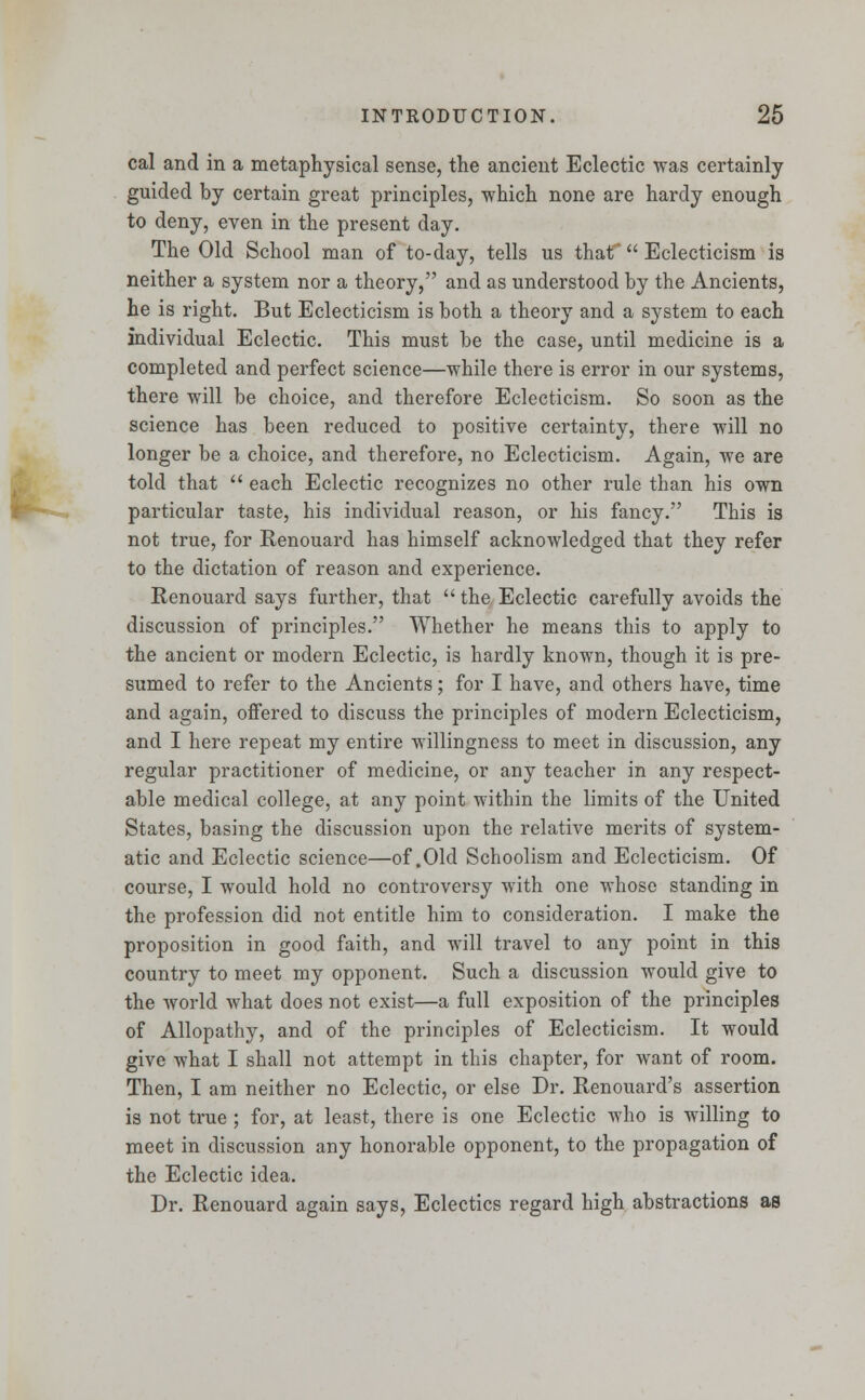 cal and in a metaphysical sense, the ancient Eclectic was certainly guided by certain great principles, which none are hardy enough to deny, even in the present day. The Old School man of to-day, tells us that  Eclecticism is neither a system nor a theory, and as understood by the Ancients, he is right. But Eclecticism is both a theory and a system to each individual Eclectic. This must be the case, until medicine is a completed and perfect science—while there is error in our systems, there will be choice, and therefore Eclecticism. So soon as the science has been reduced to positive certainty, there will no longer be a choice, and therefore, no Eclecticism. Again, we are told that  each Eclectic recognizes no other rule than his own particular taste, his individual reason, or his fancy. This is not true, for Renouarcl has himself acknowledged that they refer to the dictation of reason and experience. Renouard says further, that the Eclectic carefully avoids the discussion of principles. Whether he means this to apply to the ancient or modern Eclectic, is hardly known, though it is pre- sumed to refer to the Ancients; for I have, and others have, time and again, offered to discuss the principles of modern Eclecticism, and I here repeat my entire willingness to meet in discussion, any regular practitioner of medicine, or any teacher in any respect- able medical college, at any point within the limits of the United States, basing the discussion upon the relative merits of system- atic and Eclectic science—of .Old Schoolism and Eclecticism. Of course, I would hold no controversy with one whose standing in the profession did not entitle him to consideration. I make the proposition in good faith, and will travel to any point in this country to meet my opponent. Such a discussion would give to the world what does not exist—a full exposition of the principles of Allopathy, and of the principles of Eclecticism. It would give what I shall not attempt in this chapter, for want of room. Then, I am neither no Eclectic, or else Dr. Renouard's assertion is not true ; for, at least, there is one Eclectic who is willing to meet in discussion any honorable opponent, to the propagation of the Eclectic idea. Dr. Renouard again says, Eclectics regard high abstractions as