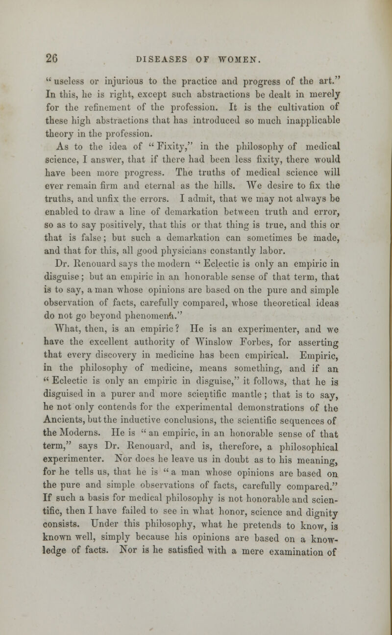  useless or injurious to the practice and progress of the art. In this, he is right, except such abstractions be dealt in merely for the refinement of the profession. It is the cultivation of these high abstractions that has introduced so much inapplicable theory in the profession. As to the idea of  Fixity, in the philosophy of medical science, I answer, that if there had been less fixity, there would have been more progress. The truths of medical science will ever remain firm and eternal as the hills. We desire to fix the truths, and unfix the errors. I admit, that we may not always be enabled to draw a line of demarkation between truth and error, so as to say positively, that this or that thing is true, and this or that is false; but such a demarkation can sometimes be made, and that for this, all good physicians constantly labor. Dr. Renouard says the modern  Eclectic is only an empiric in disguise; but an empiric in an honorable sense of that term, that is to say, a man whose opinions are based on the pure and simple observation of facts, carefully compared, whose theoretical ideas do not go beyond phenomena. What, then, is an empiric ? He is an experimenter, and we have the excellent authority of Winslow Forbes, for asserting that every discovery in medicine has been empirical. Empiric, in the philosophy of medicine, means something, and if an  Eclectic is only an empiric in disguise, it follows, that he is disguised in a purer and more scientific mantle ; that is to say, he not only contends for the experimental demonstrations of the Ancients, but the inductive conclusions, the scientific sequences of the Moderns. He is  an empiric, in an honorable sense of that term, says Dr. Renouard, and is, therefore, a philosophical experimenter. Nor does he leave us in doubt as to his meaning, for he tells us, that he is  a man whose opinions are based on the pure and simple observations of facts, carefully compared. If such a basis for medical philosophy is not honorable and scien- tific, then I have failed to see in what honor, science and dignity consists. Under this philosophy, what he pretends to know is known well, simply because his opinions are based on a know- ledge of facts. Nor is he satisfied with a mere examination of