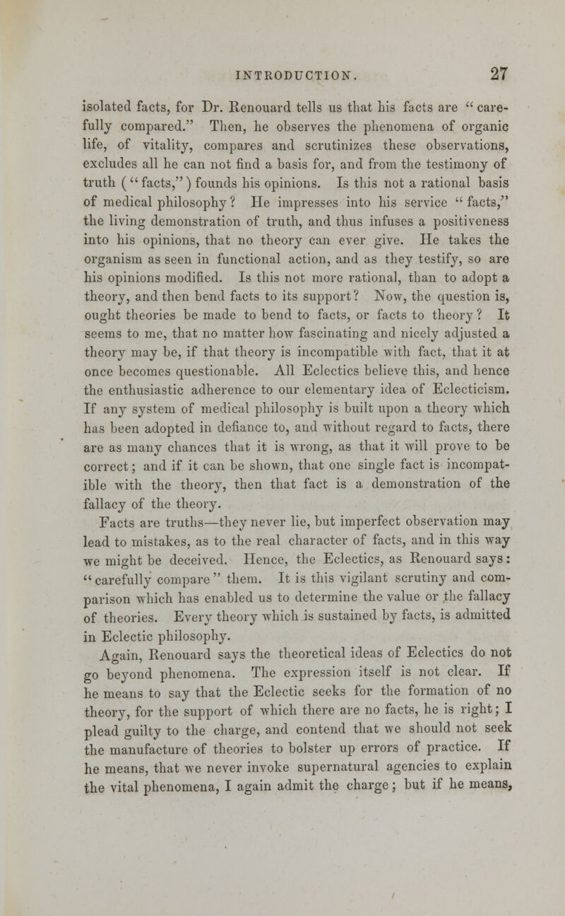 isolated facts, for Dr. Renouard tells us that his facts are  care- fully compared. Then, he observes the phenomena of organic life, of vitality, compares and scrutinizes these observations, excludes all he can not find a basis for, and from the testimony of truth (  facts, ) founds his opinions. Is this not a rational basis of medical philosophy ? He impresses into his service  facts, the living demonstration of truth, and thus infuses a positiveness into his opinions, that no theory can ever give. He takes the organism as seen in functional action, and as they testify, so are his opinions modified. Is this not more rational, than to adopt a theory, and then bend facts to its support? Now, the question is, ought theories be made to bend to facts, or facts to theory ? It seems to me, that no matter how fascinating and nicely adjusted a theory may be, if that theory is incompatible with fact, that it at once becomes questionable. All Eclectics believe this, and hence the enthusiastic adherence to our elementary idea of Eclecticism. If any system of medical philosophy is built upon a theory which has been adopted in defiance to, and without regard to facts, there are as many chances that it is wrong, as that it will prove to be correct; and if it can be shown, that one single fact is incompat- ible with the theory, then that fact is a demonstration of the fallacy of the theory. Facts are truths—they never lie, but imperfect observation may lead to mistakes, as to the real character of facts, and in this way we might be deceived. Hence, the Eclectics, as Renouard says: carefully compare them. It is this vigilant scrutiny and com- parison which has enabled us to determine the value or the fallacy of theories. Every theory which is sustained by facts, is admitted in Eclectic philosophy. Again, Renouard says the theoretical ideas of Eclectics do not go beyond phenomena. The expression itself is not clear. If he means to say that the Eclectic seeks for the formation of no theory, for the support of which there are no facts, he is right; I plead guilty to the charge, and contend that we should not seek the manufacture of theories to bolster up errors of practice. If he means, that we never invoke supernatural agencies to explain the vital phenomena, I again admit the charge; but if he means,