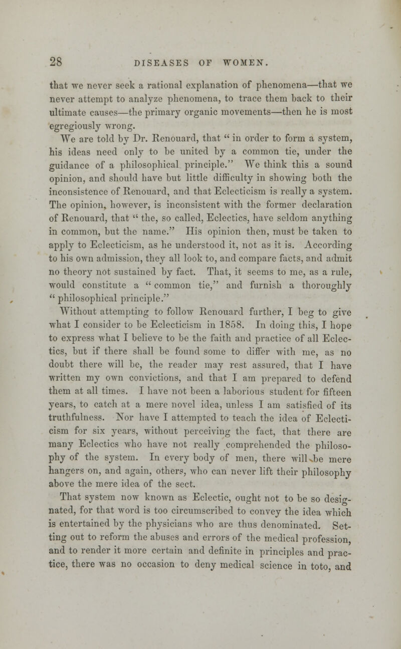 that we never seek a rational explanation of phenomena—that we never attempt to analyze phenomena, to trace them back to their ultimate causes—the primary organic movements—then he is most egregiously wrong. We are told by Dr. Renouard, that  in order to form a system, his ideas need only to be united by a common tie, under the guidance of a philosophical principle. We think this a sound opinion, and should have but little difficulty in showing both the inconsistence of Renouard, and that Eclecticism is really a system. The opinion, however, is inconsistent with the former declaration of Renouard, that  the, so called, Eclectics, have seldom anything in common, but the name. His opinion then, must be taken to apply to Eclecticism, as he understood it, not as it is. According to his own admission, they all look to, and compare facts, and admit no theory not sustained by fact. That, it seems to me, as a rule, would constitute a  common tie, and furnish a thoroughly  philosophical principle. Without attempting to follow Renouard further, I beg to give what I consider to be Eclecticism in 1858. In doing this, I hope to express what I believe to be the faith and practice of all Eclec- tics, but if there shall be found some to differ with me, as no doubt there will be, the reader may rest assured, that I have written my own convictions, and that I am prepared to defend them at all times. I have not been a laborious student for fifteen years, to catch at a mere novel idea, unless I am satisfied of its truthfulness. Nor have I attempted to teach the idea of Eclecti- cism for six years, without perceiving the fact, that there arc many Eclectics who have not really comprehended the philoso- phy of the system. In every body of men, there wilkbe mere hangers on, and again, others, who can never lift their philosophy above the mere idea of the sect. That system now known as Eclectic, ought not to be so desig- nated, for that word is too circumscribed to convey the idea which is entertained by the physicians who are thus denominated. Set- ting out to reform the abuses and errors of the medical profession and to render it more certain and definite in principles and prac- tice, there was no occasion to deny medical science in toto and