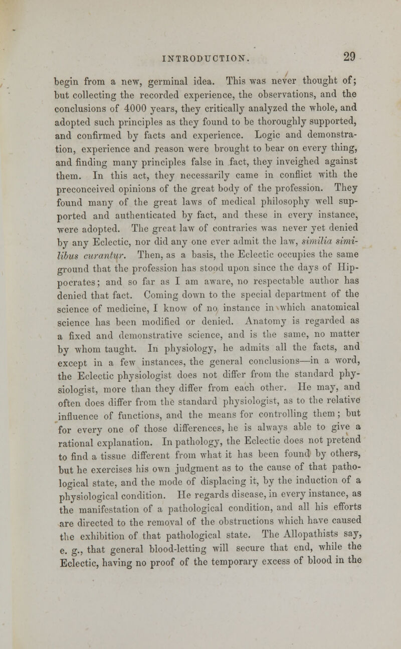 begin from a new, germinal idea. This was never thought of; but collecting the recorded experience, the observations, and the conclusions of 4000 years, they critically analyzed the whole, and adopted such principles as they found to be thoroughly supported, and confirmed by facts and experience. Logic and demonstra- tion, experience and reason were brought to bear on every thing, and finding many principles false in fact, they inveighed against them. In this act, they necessarily came in conflict with the preconceived opinions of the great body of the profession. They found many of the great laws of medical philosophy well sup- ported and authenticated by fact, and these in every instance, were adopted. The great law of contraries was never yet denied by any Eclectic, nor did any one ever admit the law, similia simi- libus curantur. Then, as a basis, the Eclectic occupies the same ground that the profession has stood upon since the days of Hip- pocrates; and so far as I am aware, no respectable author has denied that fact. Coming down to the special department of the science of medicine, I know of no instance in which anatomical science has been modified or denied. Anatomy is regarded as a fixed and demonstrative science, and is the same, no matter by whom taught. In physiology, he admits all the facts, and except in a few instances, the general conclusions—in a wrord, the Eclectic physiologist does not differ from the standard phy- siologist, more than they differ from each other. He may, and often does differ from the standard physiologist, as to the relative influence of functions, and the means for controlling them; but for every one of those differences, he is always able to give a rational explanation. In pathology, the Eclectic does not pretend to find a tissue different from what it has been found by others, but he exercises his own judgment as to the cause of that patho- logical state, and the mode of displacing it, by the induction of a physiological condition. He regards disease, in every instance, as the manifestation of a pathological condition, and all his efforts are directed to the removal of the obstructions which have caused the exhibition of that pathological state. The Allopathists say, e. g., that general blood-letting will secure that end, while the Eclectic, having no proof of the temporary excess of blood in the