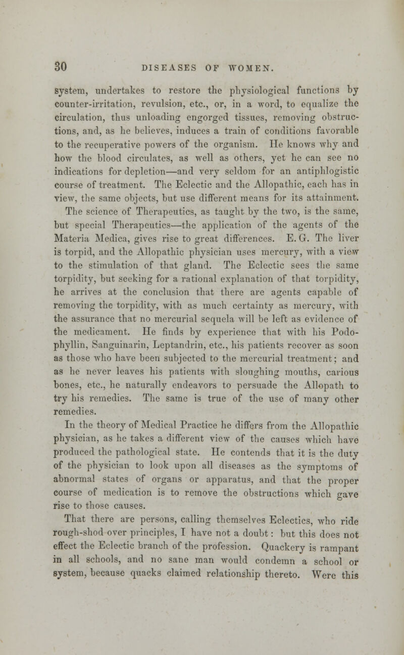 system, undertakes to restore the physiological functions by counter-irritation, revulsion, etc., or, in a word, to equalize the circulation, thus unloading engorged tissues, removing obstruc- tions, and, as he believes, induces a train of conditions favorable to the recuperative powers of the organism. lie knows why and how the blood circulates, as well as others, yet he can see no indications for depletion—and very seldom for an antiphlogistic course of treatment. The Eclectic and the Allopathic, each has in view, the same objects, but use different means for its attainment. The science of Therapeutics, as taught by the two, is the same, but special Therapeutics—the application of the agents of the Materia Medica, gives rise to great differences. E. G. The liver is torpid, and the Allopathic physician uses mercury, with a view to the stimulation of that gland. The Eclectic sees the same torpidity, but seeking for a rational explanation of that torpidity, he arrives at the conclusion that there are agents capable of removing the torpidity, with as much certainty as mercury, with the assurance that no mercurial sequela will be left as evidence of the medicament. He finds by experience that with his Podo- phyllin, Sanguinarin, Lcptandrin, etc., his patients recover as soon as those who have been subjected to the mercurial treatment; and as he never leaves his patients with sloughing mouths, carious bones, etc., he naturally endeavors to persuade the Allopath to try his remedies. The same is true of the use of many other remedies. In the theory of Medical Practice he differs from the Allopathic physician, as he takes a different view of the causes which have produced the pathological state. He contends that it is the duty of the physician to look upon all diseases as the symptoms of abnormal states of organs or apparatus, and that the proper course of medication is to remove the obstructions which gave rise to those causes. That there are persons, calling themselves Eclectics, who ride rough-shod over principles, I have not a doubt: but this does not effect the Eclectic branch of the profession. Quackery is rampant in all schools, and no sane man would condemn a school or system, because quacks claimed relationship thereto. Were this