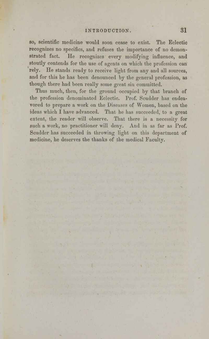 so, scientific medicine would soon cease to exist. The Eclectic recognizes no specifics, and refuses the importance of no demon- strated fact. He recognizes every modifying influence, and stoutly contends for the use of agents on which the profession can rely. He stands ready to receive light from any and all sources, and for this he has been denounced by the general profession, as though there had been really some great sin committed. Thus much, then, for the ground occupied by that branch of the profession denominated Eclectic. Prof. Scudder has endea- vored to prepare a work on the Diseases of Women, based on the ideas which I have advanced. That he has succeeded, to a great extent, the reader will observe. That there is a necessity for such a work, no practitioner will deny. And in as far as Prof. Scudder has succeeded in throwing light on this department of medicine, he deserves the thanks of the medical Faculty.