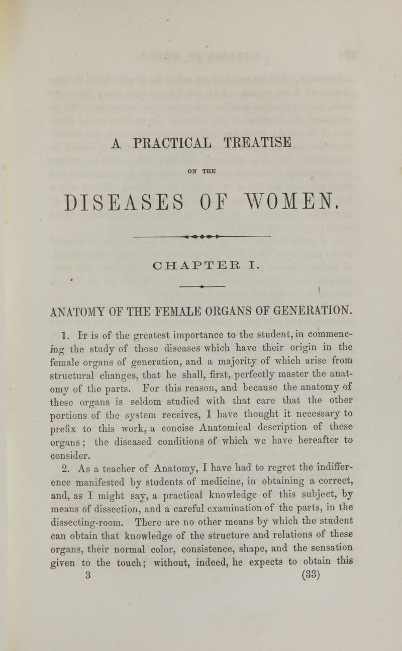 A PRACTICAL TREATISE DISEASES OF WOMEN. -«■♦♦♦■ »- CHAPTER I. ANATOMY OF THE FEMALE ORGANS OF GENERATION. 1. It is of the greatest importance to the student, in commenc- ing the study of those diseases which have their origin in the female organs of generation, and a majority of which arise from structural changes, that he shall, first, perfectly master the anat- omy of the parts. For this reason, and because the anatomy of these organs is seldom studied with that care that the other portions of the system receives, I have thought it necessary to prefix to this work, a concise Anatomical description of these organs; the diseased conditions of which we have hereafter to consider. 2. As a teacher of Anatomy, I have had to regret the indiffer- ence manifested by students of medicine, in obtaining a correct, and, as I might say, a practical knowledge of this subject, by means of dissection, and a careful examination of the parts, in the dissecting-room. There are no other means by which the student can obtain that knowledge of the structure and relations of these organs, their normal color, consistence, shape, and the sensation given to the touch; without, indeed, he expects to obtain this