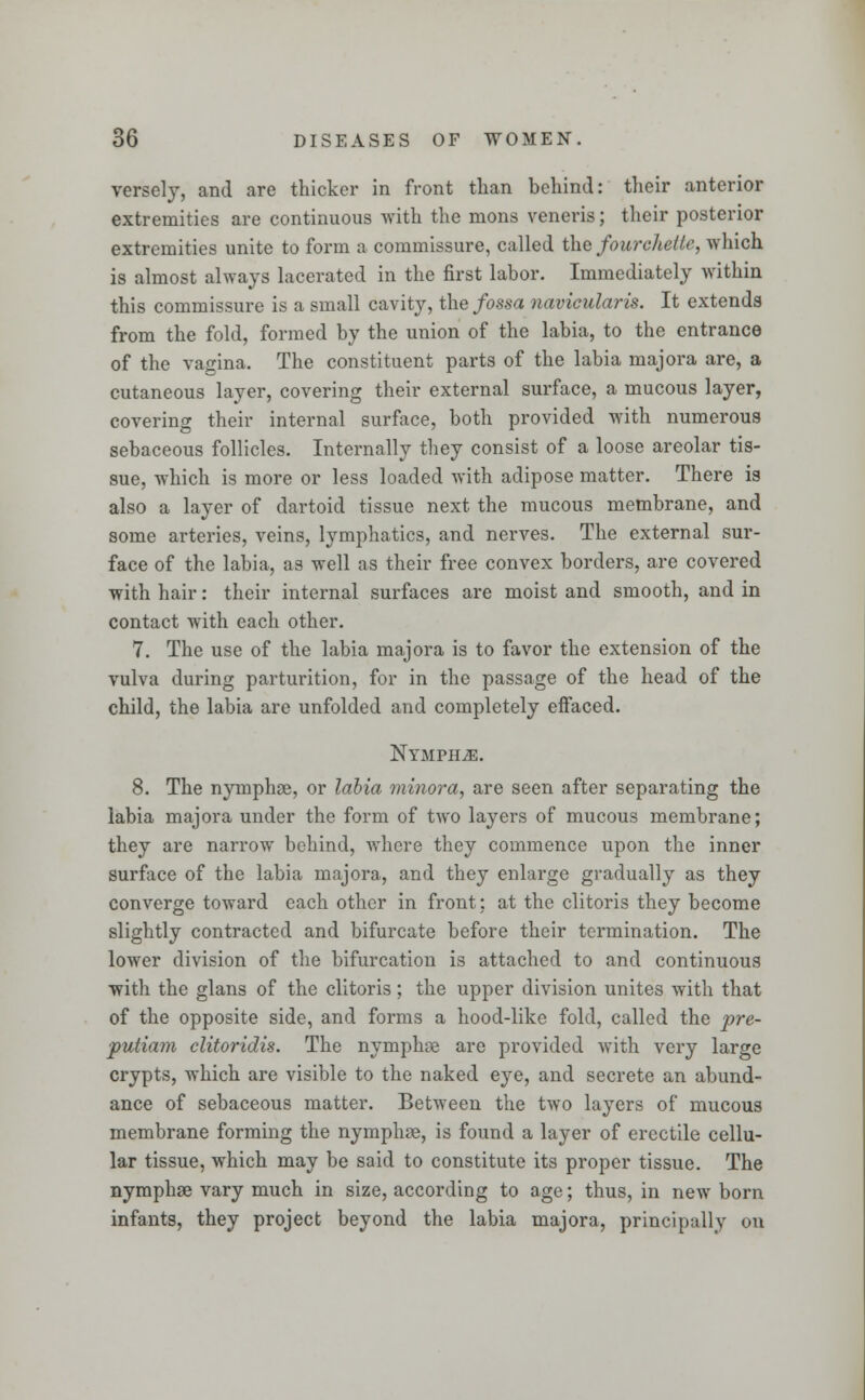 versely, and are thicker in front than behind: their anterior extremities are continuous with the mons veneris; their posterior extremities unite to form a commissure, called the fourchette, which is almost always lacerated in the first labor. Immediately within this commissure is a small cavity, the fossa navicularis. It extends from the fold, formed by the union of the labia, to the entrance of the vagina. The constituent parts of the labia majora are, a cutaneous layer, covering their external surface, a mucous layer, covering their internal surface, both provided with numerous sebaceous follicles. Internally they consist of a loose areolar tis- sue, which is more or less loaded with adipose matter. There is also a layer of dartoid tissue next the mucous membrane, and some arteries, veins, lymphatics, and nerves. The external sur- face of the labia, as well as their free convex borders, are covered with hair: their internal surfaces are moist and smooth, and in contact with each other. 7. The use of the labia majora is to favor the extension of the vulva during parturition, for in the passage of the head of the child, the labia are unfolded and completely effaced. Ntmphjb. 8. The nymphae, or labia minora, are seen after separating the labia majora under the form of two layers of mucous membrane; they are narrow behind, where they commence upon the inner surface of the labia majora, and they enlarge gradually as they converge toward each other in front; at the clitoris they become slightly contracted and bifurcate before their termination. The lower division of the bifurcation is attached to and continuous with the glans of the clitoris; the upper division unites with that of the opposite side, and forms a hood-like fold, called the pre- putiam clitoridis. The nymphae are provided with very large crypts, which are visible to the naked eye, and secrete an abund- ance of sebaceous matter. Between the two layers of mucous membrane forming the nymphas, is found a layer of erectile cellu- lar tissue, which may be said to constitute its proper tissue. The nymphse vary much in size, according to age; thus, in new born infants, they project beyond the labia majora, principally on