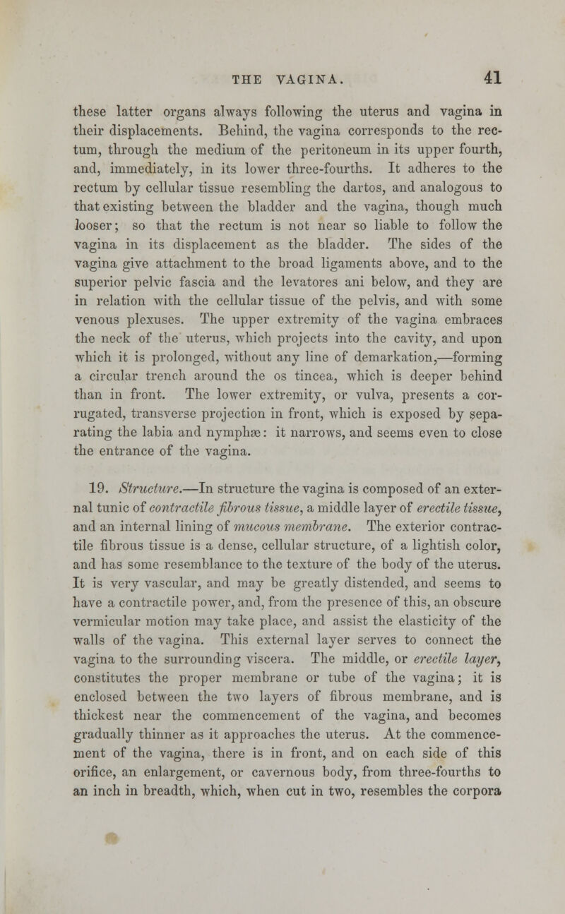 these latter organs always following the uterus and vagina in their displacements. Behind, the vagina corresponds to the rec- tum, through the medium of the peritoneum in its upper fourth, and, immediately, in its lower three-fourths. It adheres to the rectum by cellular tissue resembling the dartos, and analogous to that existing between the bladder and the vagina, though much looser; so that the rectum is not near so liable to follow the vagina in its displacement as the bladder. The sides of the vagina give attachment to the broad ligaments above, and to the superior pelvic fascia and the levatores ani below, and they are in relation with the cellular tissue of the pelvis, and with some venous plexuses. The upper extremity of the vagina embraces the neck of the uterus, which projects into the cavity, and upon which it is prolonged, without any line of demarkation,—forming a circular trench around the os tincea, which is deeper behind than in front. The lower extremity, or vulva, presents a cor- rugated, transverse projection in front, which is exposed by sepa- rating the labia and nymphge: it narrows, and seems even to close the entrance of the vagina. 19. Structure.—In structure the vagina is composed of an exter- nal tunic of contractile fibrous tissue, a middle layer of erectile tissue, and an internal lining of mucous membrane. The exterior contrac- tile fibrous tissue is a dense, cellular structure, of a lightish color, and has some resemblance to the texture of the body of the uterus. It is very vascular, and may be greatly distended, and seems to have a contractile power, and, from the presence of this, an obscure vermicular motion may take place, and assist the elasticity of the walls of the vagina. This external layer serves to connect the vagina to the surrounding viscera. The middle, or erectile layer, constitutes the proper membrane or tube of the vagina; it is enclosed between the two layers of fibrous membrane, and is thickest near the commencement of the vagina, and becomes gradually thinner as it approaches the uterus. At the commence- ment of the vagina, there is in front, and on each side of this orifice, an enlargement, or cavernous body, from three-fourths to an inch in breadth, which, when cut in two, resembles the corpora