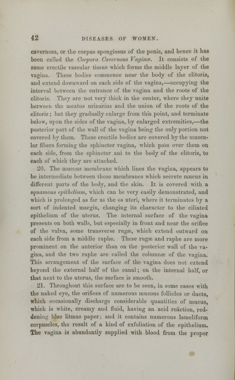 cavernosa, or the corpus spongiosus of the penis, and hence it has been called the Corpora Cavernosa Vagina;. It consists of the same erectile vascular tissue which forms the middle layer of the vagina. These bodies commence near the body of the clitoris, and extend downward on each side of the vagina,—occupying the interval between the entrance of the vagina and the roots of the clitoris. They are not very thick in the center, where they unite between the meatus urinarius and the union of the roots of the clitoris; but they gradually enlarge from this point, and terminate below, upon the sides of the vagina, by enlarged extremities,—the posterior part of the wall of the vagina being the only portion not covered by them. These erectile bodies are covered by the muscu- lar fibers forming the sphincter vagina, which pass over them on each side, from the sphincter ani to the body of the clitoris, to each of which they are attached. 20. The mucous membrane which lines the vagina, appears to be intermediate between those membranes which secrete mucus in different parts of the body, and the skin. It is covered with a squamous epithelium, which can be very easily demonstrated, and which is prolonged as far as the os uteri, where it terminates by a sort of indented margin, changing its character to the ciliated epithelium of the uterus. The internal surface of the vagina presents on both walls, but especially in front and near the orifice of the vulva, some transverse rugae, which extend outward on each side from a middle raphe. These rugae and raphe are more prominent on the anterior than on the posterior wall of the va- gina, and the two raphe are called the columnae of the vagina. This arrangement of the surface of the vagina does not extend beyond the external half of the canal; on the internal half, or that next to the uterus, the surface is smooth. 21. Throughout this surface are to be seen, in some cases with the naked eye, the orifices of numerous mucous follicles or ducts, which occasionally discharge considerable quantities of mucus, which is white, creamy and fluid, having an acid reaction, red- dening blue litmus paper; and it contains numerous lameliform corpuscles, the result of a kind of exfoliation of the epithelium. The vagina is abundantly supplied with blood from the proper