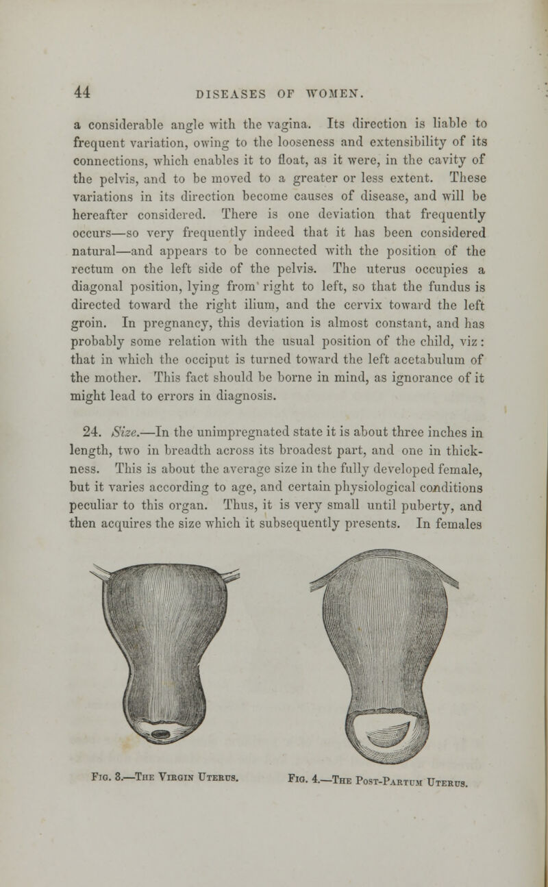 a considerable anjrle with the vagina. Its direction is liable to frequent variation, owing to the looseness and extensibility of its connections, which enables it to float, as it were, in the cavity of the pelvis, and to be moved to a greater or less extent. These variations in its direction become causes of disease, and will be hereafter considered. There is one deviation that frequently occurs—so very frequently indeed that it has been considered natural—and appears to be connected with the position of the rectum on the left side of the pelvis. The uterus occupies a diagonal position, lying from right to left, so that the fundus is directed toward the right ilium, and the cervix toward the left groin. In pregnancy, this deviation is almost constant, and has probably some relation with the usual position of the child, viz: that in which the occiput is turned toward the left acetabulum of the mother. This fact should be borne in mind, as ignorance of it might lead to errors in diagnosis. 24. Size.—In the unimpregnated state it is about three inches in length, two in breadth across its broadest part, and one in thick- ness. This is about the average size in the fully developed female, but it varies according to age, and certain physiological co/iditions peculiar to this organ. Thus, it is very small until puberty, and then acquires the size which it subsequently presents. In females Fig. 3.-The Virgin Uterus. Fig. 4.-The Post-Partum Uterus.