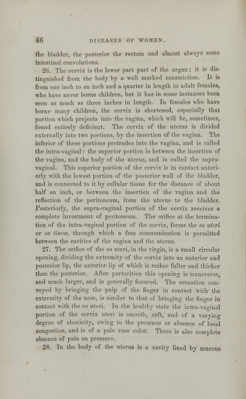 the bladder, the posterior the rectum and almost always some intestinal convolutions. 26. The cervix is the lower part part of the organ ; it is dis- tinguished from the body by a well marked constriction. It is from one inch to an inch and a quarter in length in adult females, who have never borne children, but it has in some instances been seen as much as three inches in length. In females who have borne many children, the cervix is shortened, especially that portion which projects into the vagina, which will be, sometimes, found entirely deficient. The cervix of the uterus is divided externally into two portions, by the insertion of the vagina. The inferior of these portions protrudes into the vagina, and is called the intra-vaginal: the superior portion is between the insertion of the vagina, and the body of the uterus, and is called the supra- vaginal. This superior portion of the cervix is in contact anteri- orly with the lowest portion of the posterior wall of the bladder, and is connected to it by cellular tissue for the distance of about half an inch, or between the insertion of the vagina and the reflection of the peritoneum, from the uterus to the bladder. Posteriorly, the supra-vaginal portion of the cervix receives a complete investment of peritoneum. The orifice at the termina- tion of the intra-vaginal portion of the cervix, forms the os uteri or os tincce, through which a free communication is permitted between the cavities of the vagina and the uterus. 27. The orifice of the os uteri, in the virgin, is a small circular opening, dividing the extremity of the cervix into an anterior and posterior lip, the anterior lip of which is rather fuller and thicker than the posterior. After parturition this opening is transverse, and much larger, and is generally fissured. The sensation con- veyed by bringing the pulp of the finger in contact with- the extremity of the nose, is similar to that of bringing the finger in contact with the os uteri. In the healthy state the intra-vao-inal portion of the cervix uteri is smooth, soft, and of a varying degree of elasticity, owing to the presence or absence of local congestion, and is of a pale rose color. There is also complete absence of pain on pressure. 28. In the body of the uterus is a cavity lined by mucous