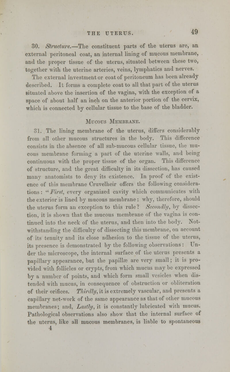 30. Structure.—The constituent parts of the uterus are, an external peritoneal coat, an internal lining of mucous membrane, and the proper tissue of the uterus, situated between these two, together with the uterine arteries, veins, lymphatics and nerves. The external investment or coat of peritoneum has been already described. It forms a complete coat to all that part of the uterus situated above the insertion of the vagina, with the exception of a space of about half an inch on the anterior portion of the cervix, which is connected by cellular tissue to the base of the bladder. Mucous Membrane. 31. The lining membrane of the uterus, differs considerably from all other mucous structures in the body. This difference consists in the absence of all sub-mucous cellular tissue, the mu- cous membrane forming a part of the uterine walls, and being continuous with the proper tissue of the organ. This difference of structure, and the great difficulty in its dissection, has caused many anatomists to deny its existence. In proof of the exist- ence of this membrane Cruvelheir offers the following considera- tions : First, every organized cavity which communicates with the exterior is lined by mucous membrane : why, therefore, should the uterus form an exception to this rule ? Secondly, by dissec- tion, it is shown that the mucous membrane of the vagina is con- tinued into the neck of the uterus, and then into the body. Not- withstanding the difficulty of dissecting this membrane, on account of its tenuity and its close adhesion to the tissue of the uterus, its presence is demonstrated by the following observations : Un- der the microscope, the internal surface of the uterus presents a papillary appearance, but the papillse are very small; it is pro- vided with follicles or crypts, from which mucus may be expressed by a number of points, and which form small vesicles when dis- tended with mucus, in consequence of obstruction or obliteration of their orifices. Thirdly, it is extremely vascular, and presents a capillary net-work of the same appearance as that of other mucous membranes; and, Lastly, it is constantly lubricated with mucus. Pathological observations also show that the internal surface of the uterus, like all mucous membranes, is liable to spontaneous 4