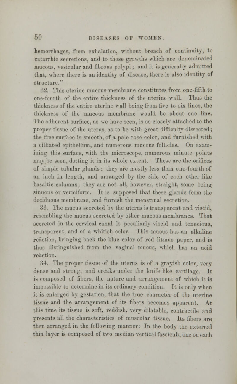 hemorrhages, from exhalation, without breach of continuity, to catarrhic secretions, and to those growths which are denominated mucous, vesicular and fibrous polypi; and it is generally admitted that, where there is an identity of disease, there is also identity of structure. 32. This uterine mucous membrane constitutes from one-fifth to one-fourth of the entire thickness of the uterine Avail. Thus the thickness of the entire uterine wall being from five to six lines, the thickness of the mucous membrane would be about one line. The adherent surface, as we have seen, is so closely attached to the proper tissue of the uterus, as to be with great difficulty dissected; the free surface is smooth, of a pale rose color, and furnished with a cilliated epithelium, and numerous mucous follicles. On exam- ining this surface, with the microscope, numerous minute points may be seen, dotting it in its whole extent. These are the orifices of simple tubular glands : they are mostly less than one-fourth of an inch in length, and arranged by the side of each other like basaltic columns; they are not all, however, straight, some being sinuous or vermiform. It is supposed that these glands form the deciduous membrane, and furnish the menstrual secretion. 33. The mucus secreted by the uterus is transparent and viscid, rest mbling the mucus secreted by other mucous membranes. That secreted in the cervical canal is peculiarly viscid and tenacious, transparent, and of a whitish color. This mucus has an alkaline reliction, bringing back the blue color of red litmus paper, and is thus distinguished from the vaginal mucus, which has an acid reaction. 84. The proper tissue of the uterus is of a grayish color, very dense and strong, and creaks under the knife like cartilage. It is composed of fibers, the nature and arrangement of which it is impossible to determine in its ordinary condition. It is only when it is enlarged by gestation, that the true character of the uterine tissue and the arrangement of its fibers becomes apparent. At this time its tissue is soft, reddish, very dilatable, contractile and presents all the characteristics of muscular tissue. Its fibers are then arranged in the following manner: In the body the external thin layer is composed of two median vertical fasciculi, one on each