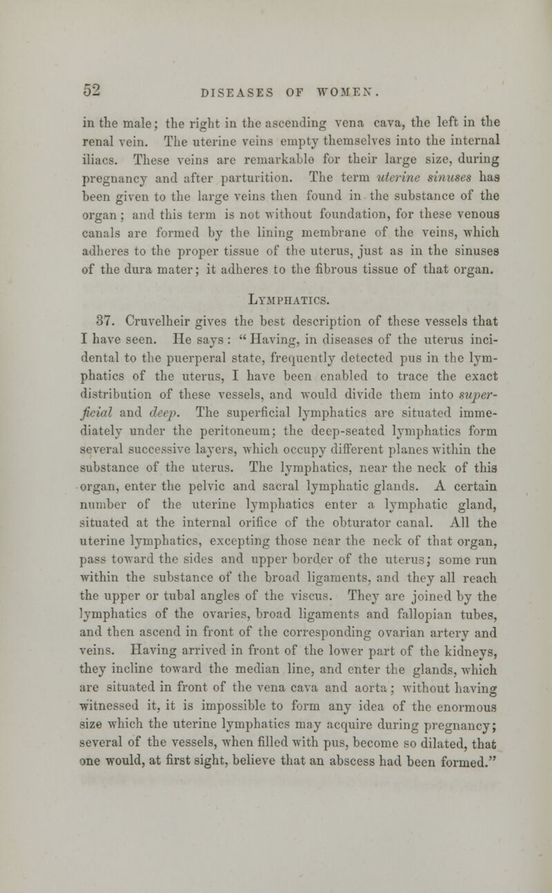 in the male; the right in the ascending vena cava, the left in the renal vein. The uterine veins empty themselves into the internal iliacs. These veins are remarkable for their large size, during pregnancy and after parturition. The term uterine sinuses has been given to the large veins then found in the substance of the organ; and this term is not without foundation, for these venous canals are formed by the lining membrane of the veins, which adheres to the proper tissue of the uterus, just as in the sinuses of the dura mater; it adheres to the fibrous tissue of that organ. Lymphatics. 37. Cruvelheir gives the best description of these vessels that I have seen. He says :  Having, in diseases of the uterus inci- dental to the puerperal state, frequently detected pus in the lym- phatics of the uterus, I have been enabled to trace the exact distribution of these vessels, and would divide them into super- ficial and deep. The superficial lymphatics are situated imme- diately under the peritoneum; the deep-seated lymphatics form several successive layers, which occupy different planes within the substance of the uterus. The lymphatics, near the neck of this • organ, enter the pelvic and sacral lymphatic glands. A certain number of the uterine lymphatics enter a lymphatic gland, situated at the internal orifice of the obturator canal. All the uterine lymphatics, excepting those near the neck of that organ, pass toward the sides and upper border of the uterus; some run within the substance of the broad ligaments, and they all reach the upper or tubal angles of the viscus. They are joined by the lymphatics of the ovaries, broad ligaments and fallopian tubes, and then ascend in front of the corresponding ovarian artery and veins. Having arrived in front of the lower part of the kidneys, they incline toward the median line, and enter the glands, which are situated in front of the vena cava and aorta; without having witnessed it, it is impossible to form any idea of the enormous size which the uterine lymphatics may acquire during pregnancy; several of the vessels, w7hen filled with pus, become so dilated, that one would, at first sight, believe that an abscess had been formed.