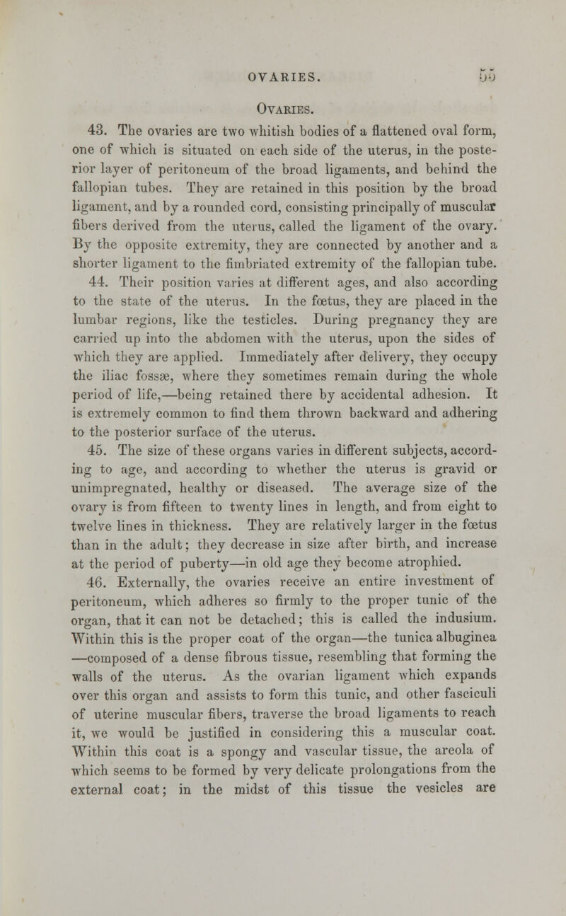 OVARIES. UO OvAKIES. 43. The ovaries are two whitish bodies of a flattened oval form, one of which is situated on each side of the uterus, in the poste- rior layer of peritoneum of the broad ligaments, and behind the fallopian tubes. They are retained in this position by the broad ligament, and by a rounded cord, consisting principally of muscular fibers derived from the uterus, called the ligament of the ovary. By the opposite extremity, they are connected by another and a shorter ligament to the fimbriated extremity of the fallopian tube. 44. Their position varies at different ages, and also according to the state of the uterus. In the foetus, they are placed in the lumbar regions, like the testicles. During pregnancy they are carried up into the abdomen with the uterus, upon the sides of which they are applied. Immediately after delivery, they occupy the iliac fossae, where they sometimes remain during the whole period of life,—being retained there by accidental adhesion. It is extremely common to find them thrown backward and adhering to the posterior surface of the uterus. 45. The size of these organs varies in different subjects, accord- ing to age, and according to whether the uterus is gravid or unimpregnated, healthy or diseased. The average size of the ovary is from fifteen to twenty lines in length, and from eight to twelve lines in thickness. They are relatively larger in the foetus than in the adult; they decrease in size after birth, and increase at the period of puberty—in old age they become atrophied. 46. Externally, the ovaries receive an entire investment of peritoneum, which adheres so firmly to the proper tunic of the organ, that it can not be detached; this is called the indusium. Within this is the proper coat of the organ—the tunica albuginea —composed of a dense fibrous tissue, resembling that forming the walls of the uterus. As the ovarian ligament which expands over this organ and assists to form this tunic, and other fasciculi of uterine muscular fibers, traverse the broad ligaments to reach it, we would be justified in considering this a muscular coat. Within this coat is a spongy and vascular tissue, the areola of which seems to be formed by very delicate prolongations from the external coat; in the midst of this tissue the vesicles are
