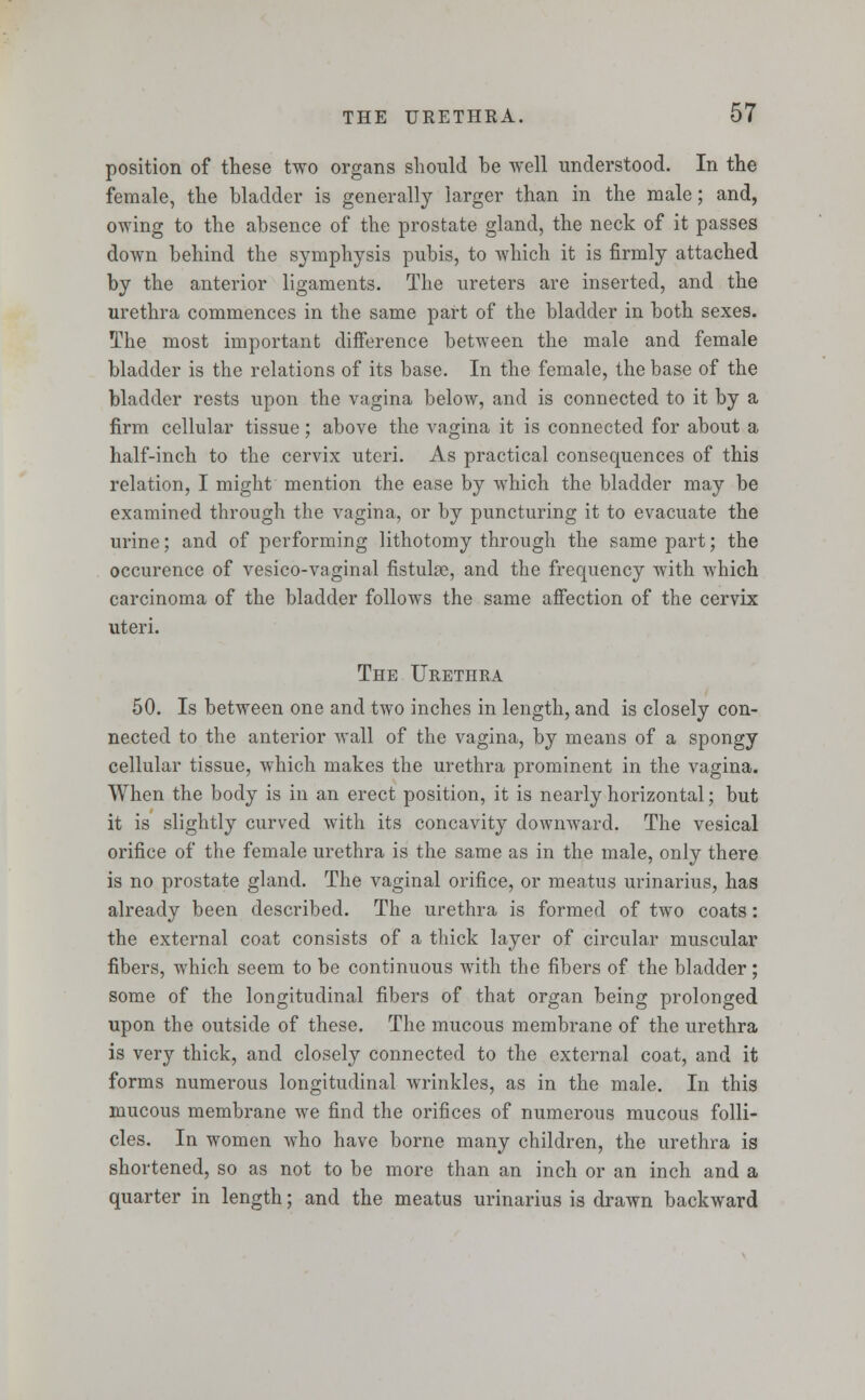 position of these two organs should be well understood. In the female, the bladder is generally larger than in the male; and, owing to the absence of the prostate gland, the neck of it passes down behind the symphysis pubis, to which it is firmly attached by the anterior ligaments. The ureters are inserted, and the urethra commences in the same part of the bladder in both sexes. The most important difference between the male and female bladder is the relations of its base. In the female, the base of the bladder rests upon the vagina below, and is connected to it by a firm cellular tissue; above the vagina it is connected for about a half-inch to the cervix uteri. As practical consequences of this relation, I might mention the ease by which the bladder may be examined through the vagina, or by puncturing it to evacuate the urine; and of performing lithotomy through the same part; the occurence of vesico-vaginal fistuhe, and the frequency with which carcinoma of the bladder follows the same affection of the cervix uteri. The Urethra 50. Is between one and two inches in length, and is closely con- nected to the anterior wall of the vagina, by means of a spongy cellular tissue, which makes the urethra prominent in the vagina. When the body is in an erect position, it is nearly horizontal; but it is slightly curved with its concavity downward. The vesical orifice of the female urethra is the same as in the male, only there is no prostate gland. The vaginal orifice, or meatus urinarius, has already been described. The urethra is formed of two coats: the external coat consists of a thick layer of circular muscular fibers, which seem to be continuous with the fibers of the bladder; some of the longitudinal fibers of that organ being prolonged upon the outside of these. The mucous membrane of the urethra is very thick, and closely connected to the external coat, and it forms numerous longitudinal wrinkles, as in the male. In this mucous membrane we find the orifices of numerous mucous folli- cles. In women who have borne many children, the urethra is shortened, so as not to be more than an inch or an inch and a quarter in length; and the meatus urinarius is drawn backward