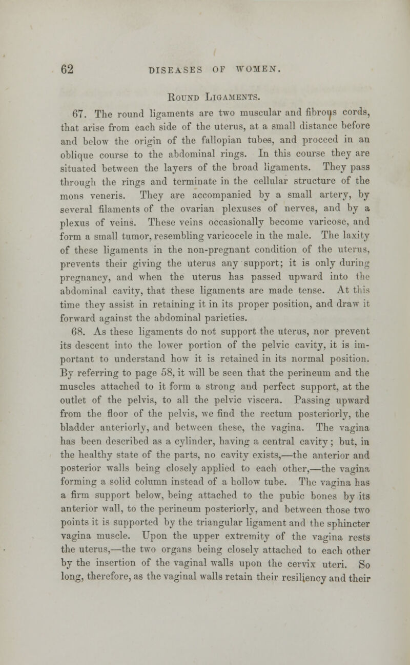 Round Ligaments. 67. The round ligaments are two muscular and fibrous cords, that arise from each side of the uterus, at a small distance before and below the origin of the fallopian tubes, and proceed in an oblique course to the abdominal rings. In this course they are situated between the layers of the broad ligaments. They pass through the rings and terminate in the cellular structure of the mons veneris. They are accompanied by a small artery, by several filaments of the ovarian plexuses of nerves, and by a plexus of veins. These veins occasionally become varicose, and form a small tumor, resembling varicocele in the male. The laxity of these ligaments in the non-pregnant condition of the uterus, prevents their giving the uterus any support; it is only during pregnancy, and when the uterus has passed upward into the abdominal cavity, that these ligaments are made tense. At this time they assist in retaining it in its proper position, and draw it forward against the abdominal parieties. 68. As these ligaments do not support the uterus, nor prevent its descent into the lower portion of the pelvic cavity, it is im- portant to understand how it is retained in its normal position. By referring to page 58, it will be seen that the perineum and the muscles attached to it form a strong and perfect support, at the outlet of the pelvis, to all the pelvic viscera. Passing upward from the floor of the pelvis, we find the rectum posteriorly, the bladder anteriorly, and between these, the vagina. The vagina has been described as a cylinder, having a central cavity; but, in the healthy state of the parts, no cavity exists,—the anterior and posterior walls being closely applied to each other,—the vagina forming a solid column instead of a hollow tube. The vagina has a firm support below, being attached to the pubic bones by its anterior wall, to the perineum posteriorly, and between those two points it is supported by the triangular ligament and the sphincter vagina muscle. Upon the upper extremity of the vagina rests the uterus,—the two organs being closely attached to each other by the insertion of the vaginal walls upon the cervix uteri. So long, therefore, as the vaginal walls retain their resiliency and their