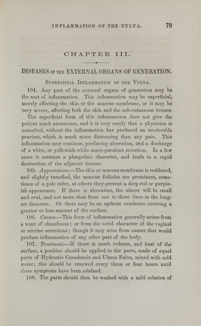 CHAPTER III. DISEASES of the EXTERNAL ORGANS OF GENERATION. Superficial Inflammation of the Vulva. 104. Any part of the external organs of generation may be the seat of inflammation. This inflammation may be superficial, merely affecting the skin or the mucous membrane, or it may be very severe, affecting both the skin and the sub-cutaneous tissues. The superficial form of this inflammation does not give the patient much uneasiness, and it is very rarely that a physician is consulted, without the inflammation has produced an intolerable pruritus, which is much more distressing than any pain. This inflammation may continue, producing ulceration, and a discharge of a white, or yellowish-white muco-purulent secretion. In a few cases it assumes a phtegednic character, and leads to a rapid destruction of the adjacent tissues. 105. Appearances.—The skin or mucous membrane is reddened, and slightly tumefied, the mucous follicles are prominent, some- times of a pale color, at others they present a deep red or purple- ish appearance. If there is ulceration, the ulcers will be small and oval, and not more than from one to three lines in the long- est diameter. Or there may be an apthous exudation covering a greater or less amount of the surface. 10G. Causes.—This form of inflammation generally arises from a want of cleanliness; or from the acrid character of the vaginal or uterine secretions; though it may arise from causes that would produce inflammation of any other part of the body. 107. Treatment.—If there is much redness, and heat of the surface, a poultice should be applied to the parts, made of equal parts of Hydrastis Canadensis and Ulmus Fulva, mixed with cold water; this should be renewed every three or four hours until these symptoms have been subdued. 108. The parts should then be washed with a mild solution of