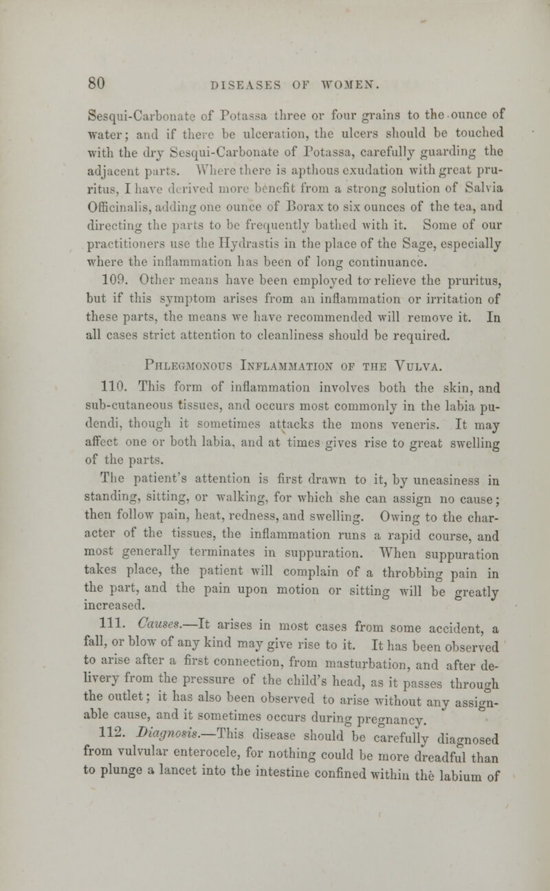 Sesqui-Carbonate of Potassa three or four grains to the ounce of water; and if there be ulceration, the ulcers should be touched with the dry Sesqui-Carbonate of Potassa, carefully guarding the adjacent parts. Where there is apthous exudation with great pru- ritus, I have derived more benefit from a strong solution of Salvia Officinalis, adding one ounce of Borax to six ounces of the tea, and directing the parts to be frequently bathed with it. Some of our practitioners use the Hydrastis in the place of the Sage, especially where the inflammation has been of long continuance. 109. Other means have been employed to- relieve the pruritus, but if this symptom arises from an inflammation or irritation of these parts, the means we have recommended will remove it. In all cases strict attention to cleanliness should be required. Phlegmonous Inflammation of the Vulva. 110. This form of inflammation involves both the skin, and sub-cutaneous tissues, and occurs most commonly in the labia pu- dendi, though it sometimes attacks the mons veneris. It may affect one or both labia, and at times gives rise to great swelling of the parts. The patient's attention is first drawn to it, by uneasiness in standing, sitting, or walking, for which she can assign no cause; then follow pain, heat, redness, and swelling. Owing to the char- acter of the tissues, the inflammation runs a rapid course, and most generally terminates in suppuration. When suppuration takes place, the patient will complain of a throbbing pain in the part, and the pain upon motion or sitting will be greatly increased. 111. Causes.—It arises in most cases from some accident, a fall, or blow of any kind may give rise to it. It has been observed to arise after a first connection, from masturbation, and after de- livery from the pressure of the child's head, as it passes through the outlet; it has also been observed to arise without any assign- able cause, and it sometimes occurs during pregnancy. 112. Diagnosis.—This disease should be clrefully diagnosed from valvular enterocele, for nothing could be more dreadful than to plunge a lancet into the intestine confined within the labium of