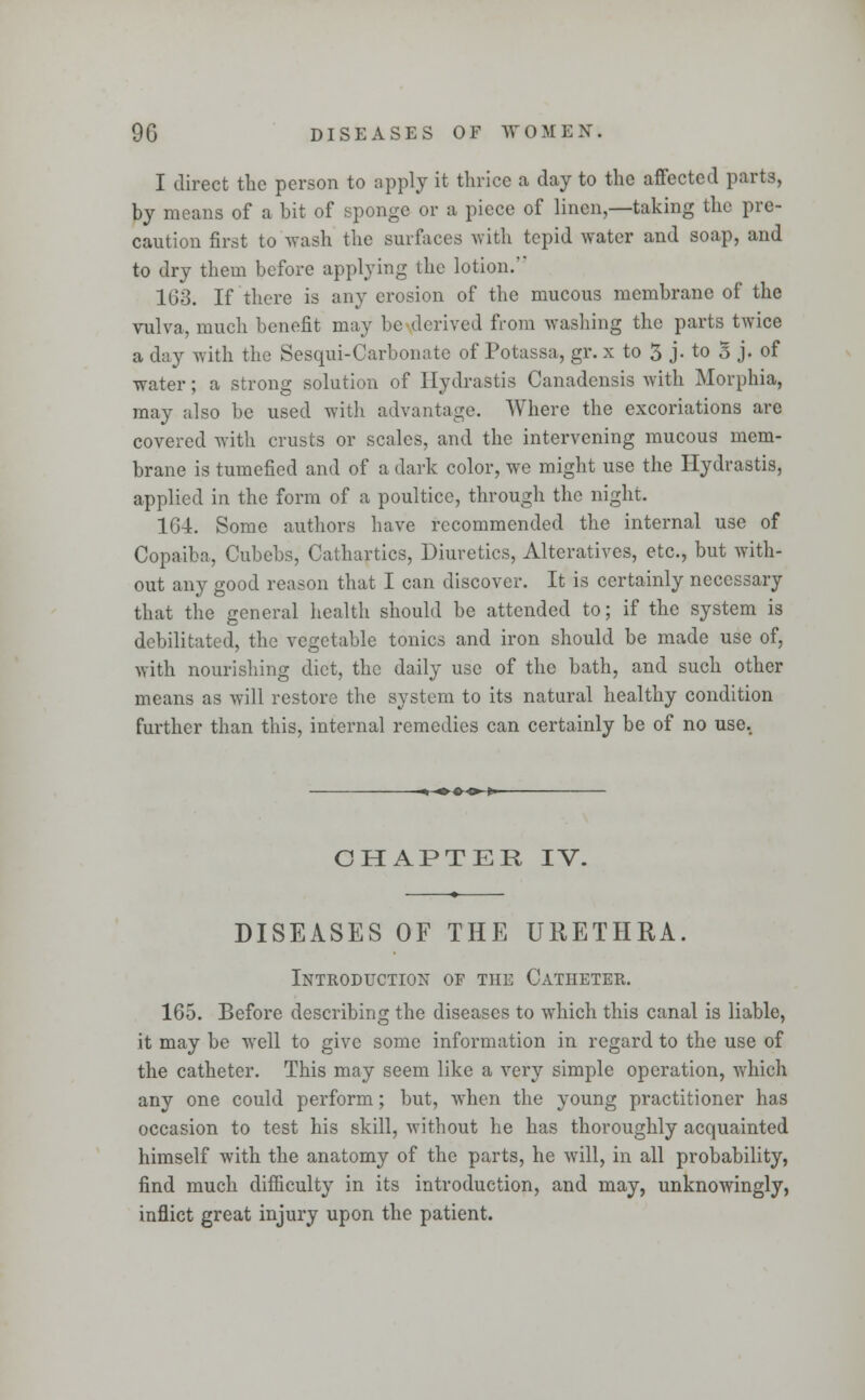 I direct the person to apply it thrice a day to the affected parts, by means of a bit of sponge or a piece of linen,—taking the pre- caution first to wash the surfaces with tepid water and soap, and to dry them before applying the lotion. 163. If there is any erosion of the mucous membrane of the vulva, much benefit may be derived from washing the parts twice a day with the Sesqui-Carbonate of Potassa, gr. x to 3 j. to 5 j. of water; a strong solution of Hydrastis Canadensis with Morphia, may also be used with advantage. Where the excoriations are covered with crusts or scales, and the intervening mucous mem- brane is tumefied and of a dark color, we might use the Hydrastis, applied in the form of a poultice, through the night. 164. Some authors have recommended the internal use of Copaiba, Cubebs, Cathartics, Diuretics, Alteratives, etc., but with- out any good reason that I can discover. It is certainly necessary that the general health should be attended to; if the system is debilitated, the vegetable tonics and iron should be made use of, with nourishing diet, the daily use of the bath, and such other means as will restore the system to its natural healthy condition further than this, internal remedies can certainly be of no use. -^-^ <►■<>-*— CHAPTER IV. DISEASES OF THE URETHRA. Introduction of the Catheter. 165. Before describing the diseases to which this canal is liable, it may be well to give some information in regard to the use of the catheter. This may seem like a very simple operation, which any one could perform; but, when the young practitioner has occasion to test his skill, without he has thoroughly acquainted himself with the anatomy of the parts, he will, in all probability, find much difficulty in its introduction, and may, unknowingly, inflict great injury upon the patient.