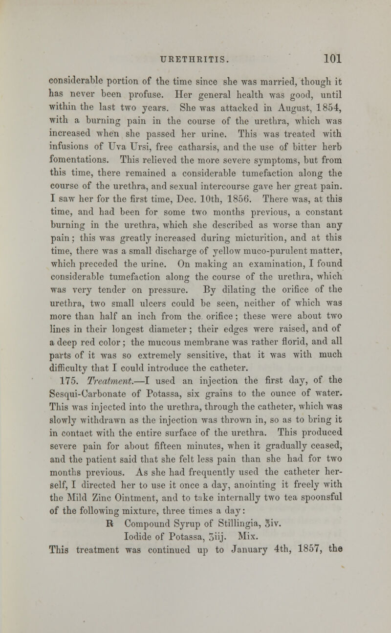 considerable portion of the time since she was married, though it has never been profuse. Her general health was good, until within the last two years. She was attacked in August, 1854, with a burning pain in the course of the urethra, which was increased when she passed her urine. This was treated with infusions of Uva Ursi, free catharsis, and the use of bitter herb fomentations. This relieved the more severe symptoms, but from this time, there remained a considerable tumefaction along the course of the urethra, and sexual intercourse gave her great pain. I saw her for the first time, Dec. 10th, 1856. There was, at this time, and had been for some two months previous, a constant burning in the urethra, which she described as worse than any pain; this was greatly increased during micturition, and at this time, there was a small discharge of yellow muco-purulent matter, which preceded the urine. On making an examination, I found considerable tumefaction along the course of the urethra, which was very tender on pressure. By dilating the orifice of the urethra, two small ulcers could be seen, neither of which was more than half an inch from the. orifice ; these were about two lines in their longest diameter; their edges were raised, and of a deep red color; the mucous membrane was rather florid, and all parts of it was so extremely sensitive, that it was with much difficulty that I could introduce the catheter. 175. Treatment.—I used an injection the first day, of the Sesqui-Oarbonate of Potassa, six grains to the ounce of water. This was injected into the urethra, through the catheter, which was slowly withdrawn as the injection was thrown in, so as to bring it in contact with the entire surface of the urethra. This produced severe pain for about fifteen minutes, when it gradually ceased, and the patient said that she felt less pain than she had for two months previous. As she had frequently used the catheter her- self, I directed her to use it once a day, anointing it freely with the Mild Zinc Ointment, and to take internally two tea spoonsful of the following mixture, three times a day: R Compound Syrup of Stillingia, Siv. Iodide of Potassa, 5iij- Mix. This treatment was continued up to January 4th, 1857, the