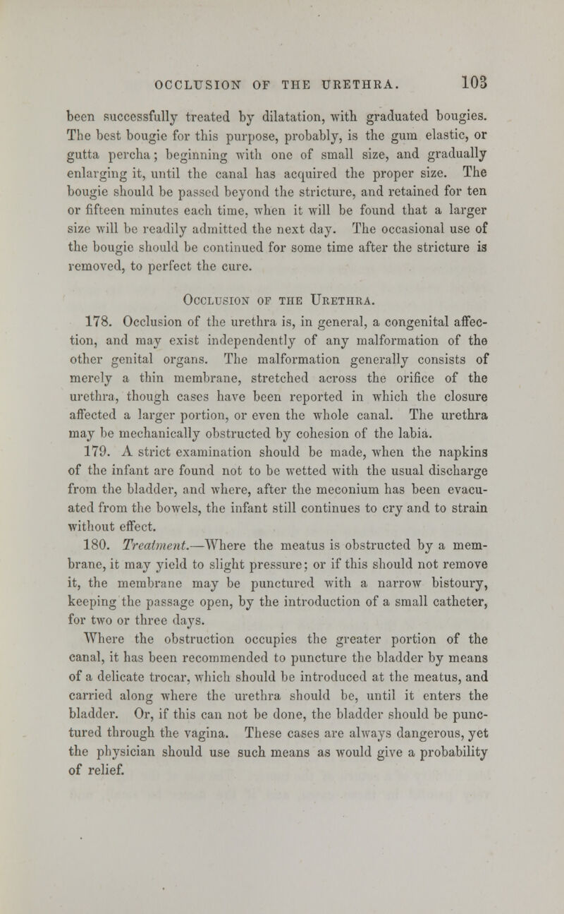 been successfully treated by dilatation, with graduated bougies. The best bougie for this purpose, probably, is the gum elastic, or gutta percha; beginning with one of small size, and gradually enlarging it, until the canal has acquired the proper size. The bougie should be passed beyond the stricture, and retained for ten or fifteen minutes each time, when it will be found that a larger size will be readily admitted the next day. The occasional use of the bougie should be continued for some time after the stricture i3 removed, to perfect the cure. Occlusion of the Urethra. 178. Occlusion of the urethra is, in general, a congenital affec- tion, and may exist independently of any malformation of the other genital organs. The malformation generally consists of merely a thin membrane, stretched across the orifice of the urethra, though cases have been reported in which the closure affected a larger portion, or even the whole canal. The urethra may be mechanically obstructed by cohesion of the labia. 179. A strict examination should be made, when the napkins of the infant are found not to be wetted with the usual discharge from the bladder, and where, after the meconium has been evacu- ated from the bowels, the infant still continues to cry and to strain without effect. 180. Treatment.— Where the meatus is obstructed by a mem- brane, it may yield to slight pressure; or if this should not remove it, the membrane may be punctured with a narrow bistoury, keeping the passage open, by the introduction of a small catheter, for two or three days. Where the obstruction occupies the greater portion of the canal, it has been recommended to puncture the bladder by means of a delicate trocar, which should be introduced at the meatus, and carried along where the urethra should be, until it enters the bladder. Or, if this can not be done, the bladder should be punc- tured through the vagina. These cases are always dangerous, yet the physician should use such means as would give a probability of relief.