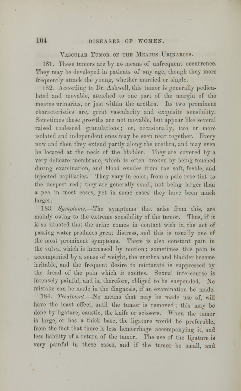 Vascular Tumor of the Meatus Urinarius. 181. These tumors are by no means of (infrequent occurrence. They may be developed in patients of any age, though they more frequently attack the young, whether married or single. 182. According to Dr. Ashwell, this tumor is generally pedicu- latcd and movable, attached to one part of the margin of the meatus urinarius, or just within the urethra. Its two prominent characteristics are, great vascularity and exquisite sensibility. Sometimes these growths are not movable, but appear like several raised coalesced granulations; or, occasionally, two or more isolated and independent ones may be seen near together. Every now and then tbey extend partly along the urethra, and may even be located at the neck of the bladder. They are covered by a very delicate membrane, which is often broken by being touched during examination, and blood exudes from the soft, feeble, and injected capillaries. They vary in color, from a pale rose tint to the deepest red; they are generally small, not being larger than a pea in most cases, yet in some cases they have been much larger. 183. Symptoms.—The symptoms that arise from this, are mainly owing to the extreme sensibility of the tumor. Thus, if it is so situated that the urine comes in contact with it, the act of passing water produces great distress, and this is usually one of the most prominent symptoms. There is also constant pain in the vulva, which is increased by motion; sometimes this pain is accompanied by a sense of weight, the urethra and bladder become irritable, and the frequent desire to micturate is suppressed by the dread of the pain which it excites. Sexual intercourse is intensely painful, and is, therefore, obliged to be suspended. No mistake can be made in the diagnosis, if an examination be made. 184. Treatment.—No means that may be made use of, will have the least effect, until the tumor is removed; this may be done by ligature, caustic, the knife or scissors. When the tumor is large, or has a thick base, the ligature would be preferable, from the fact that there is less hemorrhage accompany in o- it, and less liability of a return of the tumor. The use of the ligature is very painful in these cases, and if the tumor be small, and