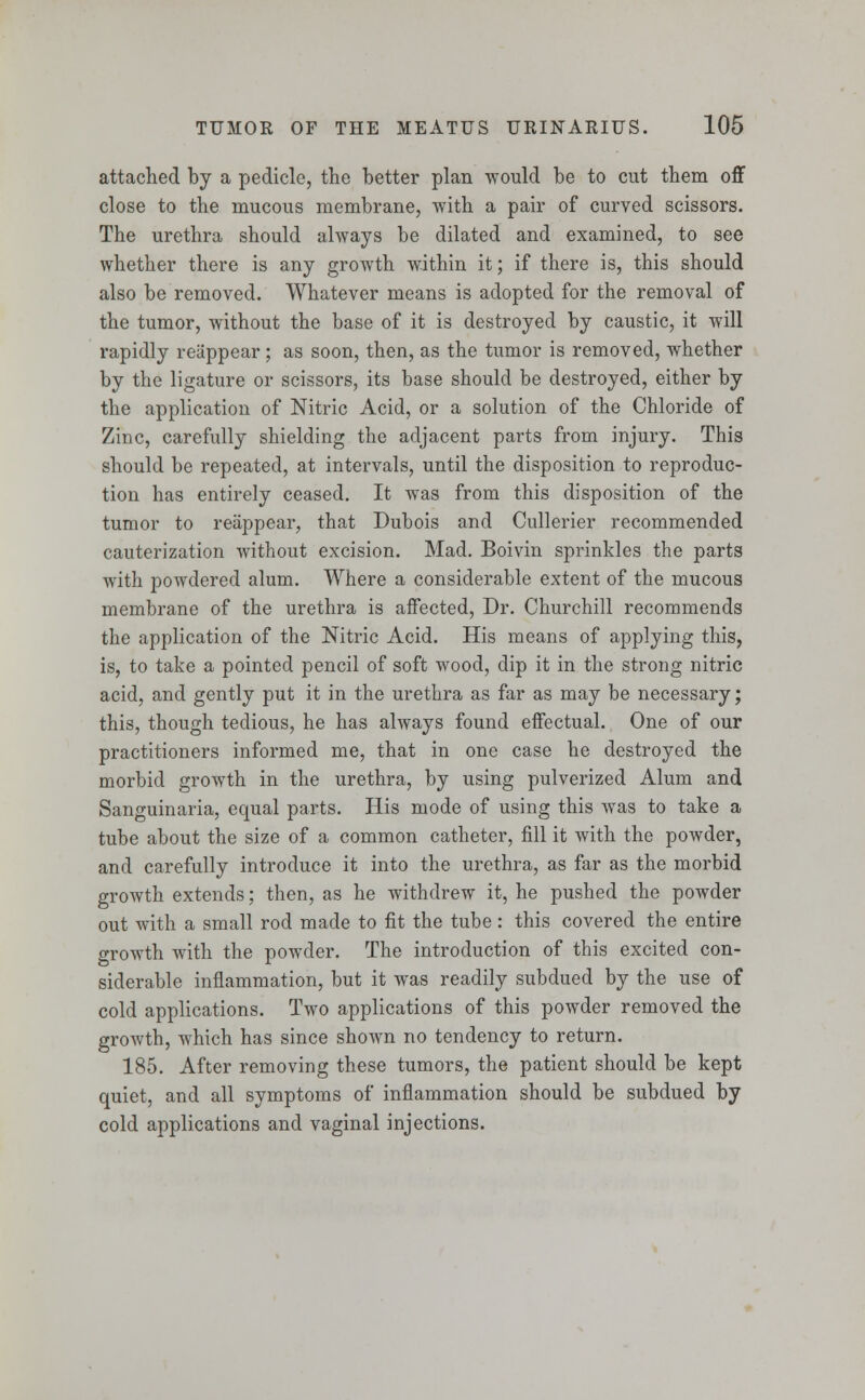 attached by a pedicle, the better plan would be to cut them off close to the mucous membrane, with a pair of curved scissors. The urethra should always be dilated and examined, to see whether there is any growth within it; if there is, this should also be removed. Whatever means is adopted for the removal of the tumor, without the base of it is destroyed by caustic, it will rapidly reappear ; as soon, then, as the tumor is removed, whether by the ligature or scissors, its base should be destroyed, either by the application of Nitric Acid, or a solution of the Chloride of Zinc, carefully shielding the adjacent parts from injury. This should be repeated, at intervals, until the disposition to reproduc- tion has entirely ceased. It was from this disposition of the tumor to reappear, that Dubois and Cullerier recommended cauterization without excision. Mad. Boivin sprinkles the parts with powdered alum. Where a considerable extent of the mucous membrane of the urethra is affected, Dr. Churchill recommends the application of the Nitric Acid. His means of applying this, is, to take a pointed pencil of soft wood, dip it in the strong nitric acid, and gently put it in the urethra as far as may be necessary; this, though tedious, he has always found effectual. One of our practitioners informed me, that in one case he destroyed the morbid growth in the urethra, by using pulverized Alum and Sanguinaria, equal parts. His mode of using this was to take a tube about the size of a common catheter, fill it with the powder, and carefully introduce it into the urethra, as far as the morbid growth extends; then, as he withdrew it, he pushed the powder out with a small rod made to fit the tube: this covered the entire growth with the powder. The introduction of this excited con- siderable inflammation, but it was readily subdued by the use of cold applications. Two applications of this powder removed the growth, which has since shown no tendency to return. 185. After removing these tumors, the patient should be kept quiet, and all symptoms of inflammation should be subdued by cold applications and vaginal injections.