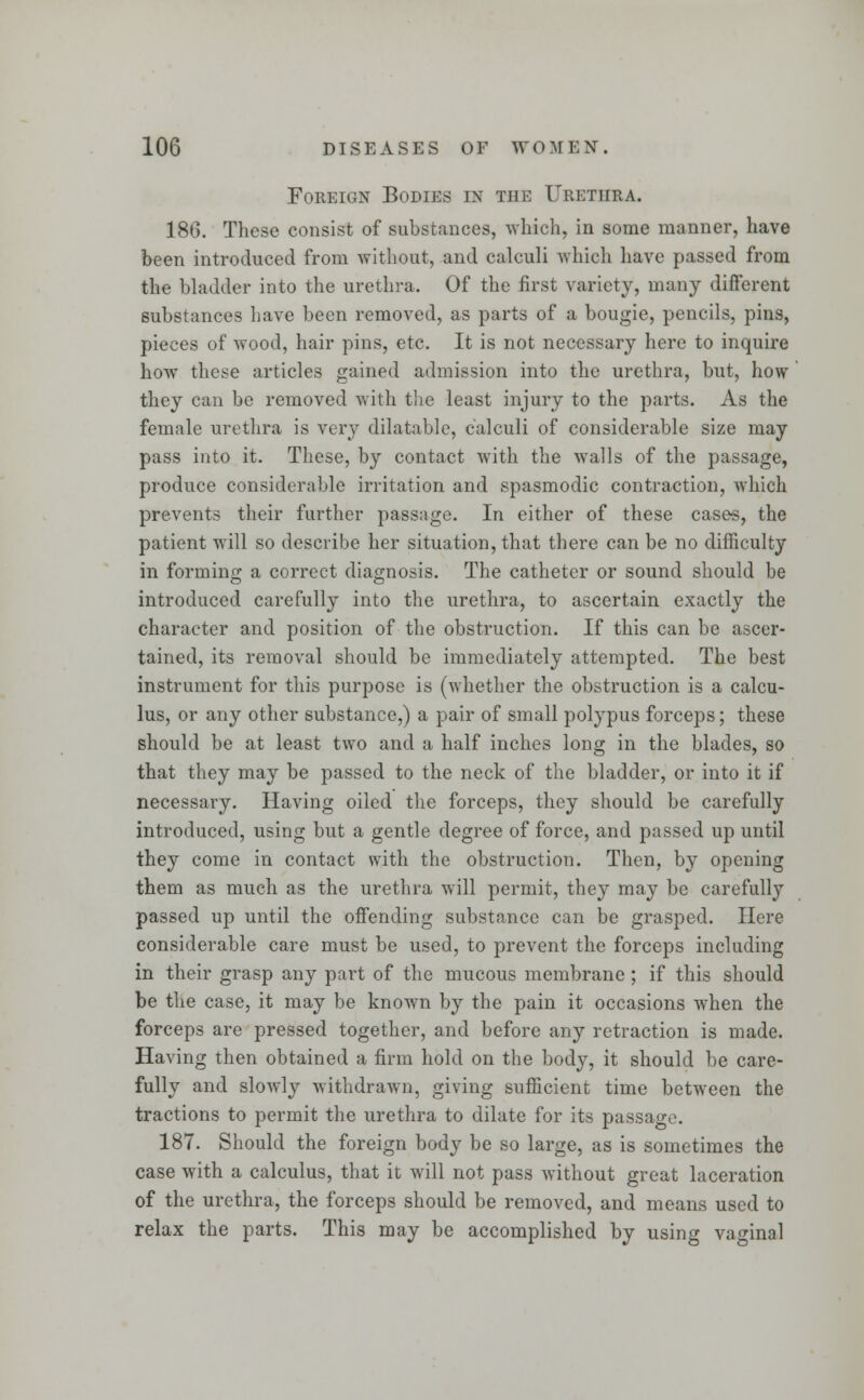 Foreign Bodies in the Urethra. 180. These consist of substances, which, in some manner, have been introduced from without, and calculi which have passed from the bladder into the urethra. Of the first variety, many different substances have been removed, as parts of a bougie, pencils, pins, pieces of wood, hair pins, etc. It is not necessary here to inquire how these articles gained admission into the urethra, but, how they can be removed with the least injury to the parts. As the female urethra is very dilatable, calculi of considerable size may pass into it. These, by contact with the walls of the passage, produce considerable irritation and spasmodic contraction, which prevents their further passage. In either of these cases, the patient will so describe her situation, that there can be no difficulty in forming a correct diagnosis. The catheter or sound should be introduced carefully into the urethra, to ascertain exactly the character and position of the obstruction. If this can be ascer- tained, its removal should be immediately attempted. The best instrument for this purpose is (whether the obstruction is a calcu- lus, or any other substance,) a pair of small polypus forceps; these should be at least two and a half inches long in the blades, so that they may be passed to the neck of the bladder, or into it if necessary. Having oiled the forceps, they should be carefully introduced, using but a gentle degree of force, and passed up until they come in contact with the obstruction. Then, by opening them as much as the urethra will permit, they may be carefully passed up until the offending substance can be grasped. Here considerable care must be used, to prevent the forceps including in their grasp any part of the mucous membrane ; if this should be the case, it may be known by the pain it occasions when the forceps are pressed together, and before any retraction is made. Having then obtained a firm hold on the body, it should be care- fully and sloAvly withdrawn, giving sufficient time between the tractions to permit the urethra to dilate for its passage. 187. Should the foreign body be so large, as is sometimes the case with a calculus, that it will not pass without great laceration of the urethra, the forceps should be removed, and means used to relax the parts. This may be accomplished by using vaginal