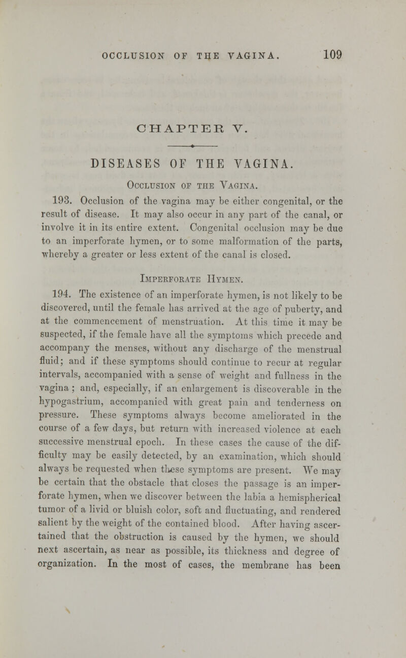 CHAPTER V, DISEASES OF THE VAGINA. Occlusion of the Vagina. 193. Occlusion of the vagina may be either congenital, or the result of disease. It may also occur in any part of the canal, or involve it in its entire extent. Congenital occlusion may be due to an imperforate hymen, or to some malformation of the parts, whereby a greater or less extent of the canal is closed. Imperforate Hymen. 194. The existence of an imperforate hymen, is not likely to be discovered, until the female has arrived at the age of puberty, and at the commencement of menstruation. At this time it may be suspected, if the female have all the symptoms which precede and accompany the menses, without any discharge of the menstrual fluid; and if these symptoms should continue to recur at regular intervals, accompanied with a sense of weight and fullness in the vagina ; and, especially, if an enlargement is discoverable in the hypogastrium, accompanied with great pain and tenderness on pressure. These symptoms always become ameliorated in the course of a few days, but return with increased violence at each successive menstrual epoch. In these cases the cause of the dif- ficulty may be easily detected, by an examination, which should always be requested when these symptoms are present. We may be certain that the obstacle that closes the passage is an imper- forate hymen, when we discover between the labia a hemispherical tumor of a livid or bluish color, soft and fluctuating, and rendered salient by the weight of the contained blood. After having ascer- tained that the obstruction is caused by the hymen, we should next ascertain, as near as possible, its thickness and degree of organization. In the most of cases, the membrane has been