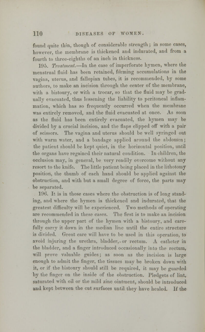 found quite thin, though of considerable strength; in some cases, however, the membrane is thickened and indurated, and from a fourth to three-eighths of an inch in thickness. 195. Treatment.—In the case of imperforate hymen, where the menstrual fluid has been retained, forming accumulations in the vagina, uterus, and fallopian tubes, it is recommended, by some authors, to make an incision through the center of the membrane, with a bistoury, or with a trocar, so that the fluid may be grad- ually evacuated, thus lessening the liability to peritoneal inflam- mation, which has so frequently occurred when the membrane was entirely removed, and the fluid evacuated at once. As soon as the fluid has been entirely evacuated, the hymen may be divided by a crucial incision, and the flaps clipped off with a pair of scissors. The vagina and uterus should be well syringed out with warm water, and a bandage applied around the abdomen; the patient should be kept quiet, in the horizontal position, until the organs have regained their natural condition. In children, the occlusion may, in general, be very readily overcome without any resort to the knife. The little patient being placed in the lithotomy position, the thumb of each hand should be applied against the obstruction, and with but a small degree of force, the parts may be separated. 19G. It is in those cases where the obstruction is of long stand- ing, and where the hymen is thickened and indurated, that the greatest difficulty will be experienced. Two methods of operating are recommended in these cases. The first is to make an incision through the upper part of the hymen with a bistoury, and care- fully carry it down in the median line until the entire structure is divided. Great care will have to be used in this operation, to avoid injuring the urethra, bladder,.or rectum. A catheter in the bladder, and a finger introduced occasionally into the rectum, will prove valuable guides; as soon as the incision is large enough to admit the finger, the tissues may be broken down with it. or if the bistoury should still be required, it may be guarded by the finger on the inside of the obstruction. Pledgets of lint, saturated with oil or the mild zinc ointment, should be introduced and kept between the cut surfaces until they have healed. If the