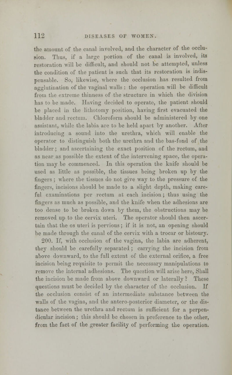 the amount of the canal involved, and the character of the occlu- sion. Thus, if a large portion of the canal is involved, its restoration will he difficult, and should not he attempted, unless the condition of the patient is such that its restoration is indis- pensable. So, likewise, where the occlusion has resulted from agglutination of the vaginal walls : the operation will be difficult from the extreme thinness of the structure in which the division has to be made. Having decided to operate, the patient should be placed in the lithotomy position, having first evacuated the bladder and rectum. Chloroform should be administered by one assistant, while the labia arc to be held apart by another. After introducing a sound into the urethra, which will enable the operator to distinguish both the urethra and the bas-fond of the bladder; and ascertaining the exact position of the rectum, and as near as possible the extent of the intervening space, the opera- tion may be commenced. In this operation the knife should be used as little as possible, the tissues being broken up by the fingers ; where the tissues do not give way to the pressure of the fingers, incisions should be made to a slight depth, making care- ful examinations per rectum at each incision; thus using the fingers as much as possible, and the knife when the adhesions are too dense to be broken down by them, the obstructions may be removed up to the cervix uteri. The operator should then ascer- tain that the os uteri is pervious; if it is not, an opening should be made through the canal of the cervix with a trocar or bistoury. 200. If, with occlusion of the vagina, the labia are adherent, they should be carefully separated ; carrying the incision from above downward, to the full extent of the external orifice, a free incision being requisite to permit the necessary manipulations to remove the internal adhesions. The question will arise here, Shall the incision be made from above downward or laterally ? These questions must be decided by the character of the occlusion. If the occlusion consist of an intermediate substance between the walls of the vagina, and the antero-posterior diameter, or the dis- tance between the urethra and rectum is sufficient for a perpen- dicular incision; this should be chosen in preference to the other, from the fact of the greater facility of performing the operation.