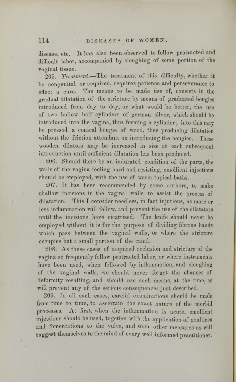 disease, etc. It has also been observed to follow protracted and difficult labor, accompanied by sloughing of some portion of the vaginal tissue. 205. Treatment.—The treatment of this difficulty, whether it be congenital or acquired, requires patience and perseverance to effect a cure. The means to be made use of, consists in the gradual dilatation of the stricture by means of graduated bougies introduced from day to day, or what would be better, the use of two hollow half cylinders of german silver, which should be introduced into the vagina, thus forming a cylinder; into this may be pressed a conical bougie of wood, thus producing dilatation without the friction attendant on introducing the bougies. These wooden dilators may be increased in size at each subsequent introduction until sufficient dilatation has been produced. 206. Should there be an indurated condition of the parts, the walls of the vagina feeling hard and resisting, emollient injections should be employed, with the use of warm topical-baths. 207. It has been recommended by some authors, to make shallow incisions in the vaginal walls to assist the process of dilatation. This I consider needless, in fact injurious, as more or less inflammation will follow, and prevent the use of the dilatators until the incisions have cicatrized. The knife should never be employed without it is for the purpose of dividing fibrous bands which pass between the vaginal walls, or where the stricture occupies but a small portion of the canal. 208. As these cases of acquired occlusion and stricture of the vagina so frequently follow protracted labor, or where instruments have been used, when followed by inflammation, and sloughing of the vaginal walls, we should never forget the chances of deformity resulting, and should use such means, at the time, as will prevent any of the serious consequences just described. 209. In all such cases, careful examinations should be made from time to time, to ascertain the exact nature of the morbid processes. At first, when the inflammation is acute, emollient injections should be used, together with the application of poultices and fomentations to the vulva, and such other measures as will suggest themselves to the mind of every well-informed practitioner.